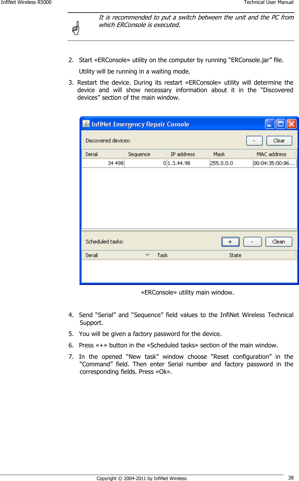 InfiNet Wireless R5000    Technical User Manual   Copyright © 2004-2011 by InfiNet Wireless 38  It is recommended to put a switch between the unit and the PC from which ERConsole is executed.   2. Start «ERConsole» utility on the computer by running ―ERConsole.jar‖ file. Utility will be running in a waiting mode. 3. Restart  the  device.  During  its  restart  «ERConsole»  utility  will  determine  the device  and  will  show  necessary  information  about  it  in  the  ―Discovered devices‖ section of the main window.     «ERConsole» utility main window.  4. Send  ―Serial‖  and  ―Sequence‖  field  values  to  the  InfiNet  Wireless  Technical Support. 5. You will be given a factory password for the device. 6. Press «+» button in the «Scheduled tasks» section of the main window. 7. In  the  opened  ―New  task‖  window  choose  ―Reset  configuration‖  in  the ―Command‖  field.  Then  enter  Serial  number  and  factory  password  in  the corresponding fields. Press «Ok».   