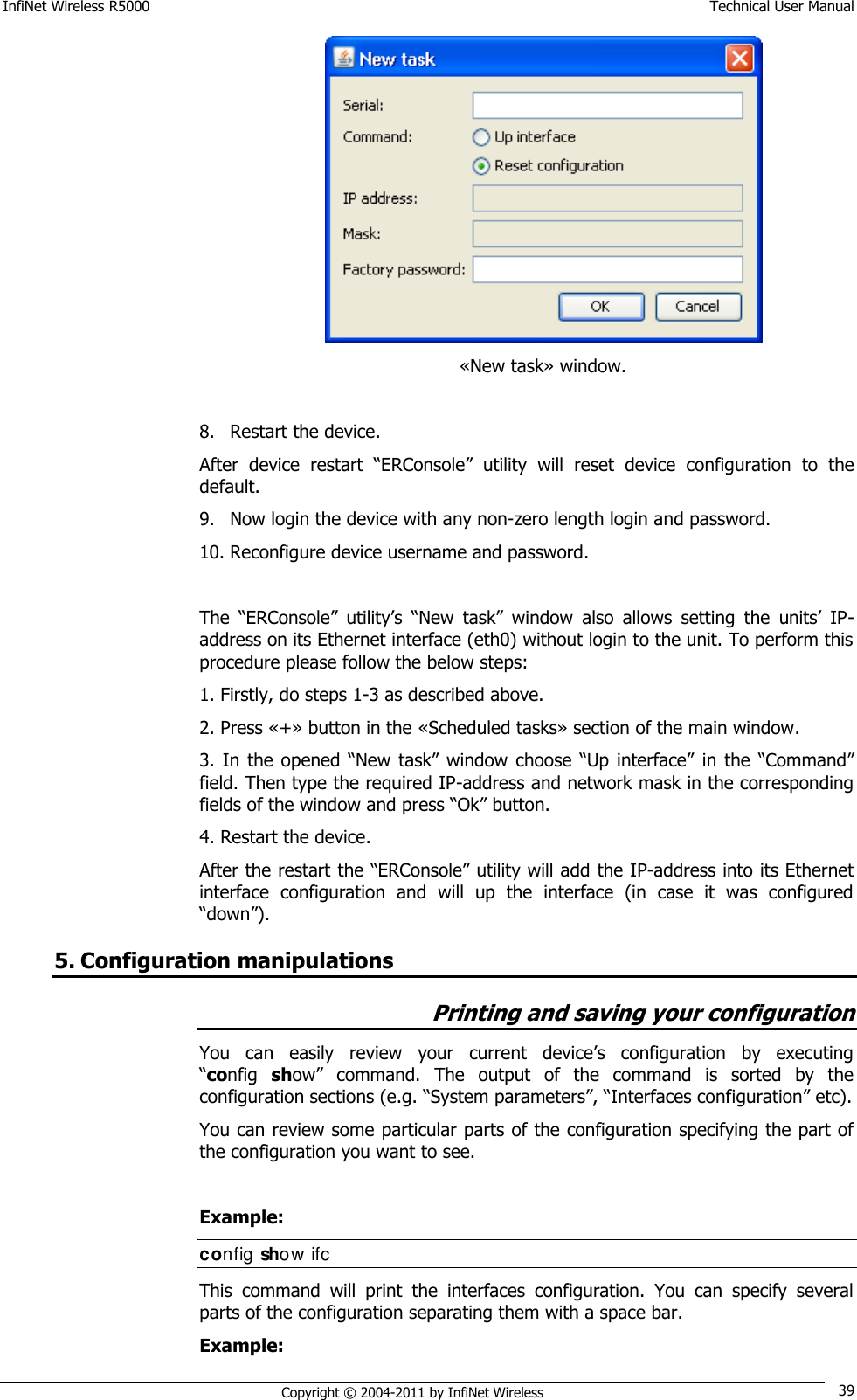 InfiNet Wireless R5000    Technical User Manual   Copyright © 2004-2011 by InfiNet Wireless 39  «New task» window.  8. Restart the device. After  device  restart  ―ERConsole‖  utility  will  reset  device  configuration  to  the default. 9. Now login the device with any non-zero length login and password. 10. Reconfigure device username and password.  The  ―ERConsole‖  utility‘s  ―New  task‖  window  also  allows  setting  the  units‘  IP-address on its Ethernet interface (eth0) without login to the unit. To perform this procedure please follow the below steps: 1. Firstly, do steps 1-3 as described above. 2. Press «+» button in the «Scheduled tasks» section of the main window. 3. In  the  opened ―New  task‖ window  choose ―Up  interface‖ in the ―Command‖ field. Then type the required IP-address and network mask in the corresponding fields of the window and press ―Ok‖ button. 4. Restart the device. After the restart the ―ERConsole‖ utility will add the IP-address into its Ethernet interface  configuration  and  will  up  the  interface  (in  case  it  was  configured ―down‖). 5. Configuration manipulations Printing and saving your configuration You  can  easily  review  your  current  device‘s  configuration  by  executing        ―config  show‖  command.  The  output  of  the  command  is  sorted  by  the configuration sections (e.g. ―System parameters‖, ―Interfaces configuration‖ etc).  You can review some particular parts of the configuration specifying the part of the configuration you want to see.   Example: config show ifc  This  command  will  print  the  interfaces  configuration.  You  can  specify  several parts of the configuration separating them with a space bar. Example: 