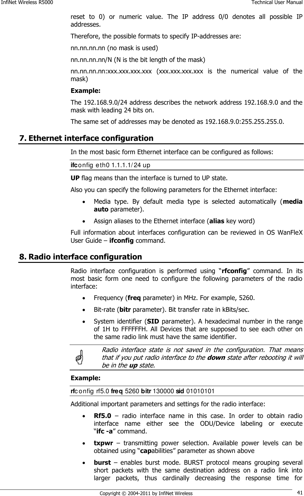 InfiNet Wireless R5000    Technical User Manual   Copyright © 2004-2011 by InfiNet Wireless 41 reset  to  0)  or  numeric  value.  The  IP  address  0/0  denotes  all  possible  IP addresses.  Therefore, the possible formats to specify IP-addresses are:  nn.nn.nn.nn (no mask is used)  nn.nn.nn.nn/N (N is the bit length of the mask)  nn.nn.nn.nn:xxx.xxx.xxx.xxx  (xxx.xxx.xxx.xxx  is  the  numerical  value  of  the mask)  Example:  The 192.168.9.0/24 address describes the network address 192.168.9.0 and the mask with leading 24 bits on.  The same set of addresses may be denoted as 192.168.9.0:255.255.255.0. 7. Ethernet interface configuration In the most basic form Ethernet interface can be configured as follows: ifconfig eth0 1.1.1.1/ 24 up UP flag means than the interface is turned to UP state.  Also you can specify the following parameters for the Ethernet interface:  Media  type.  By  default  media  type  is  selected  automatically  (media auto parameter).  Assign aliases to the Ethernet interface (alias key word) Full information  about interfaces  configuration  can  be reviewed  in  OS  WanFleX User Guide – ifconfig command. 8. Radio interface configuration Radio  interface  configuration  is  performed  using  ―rfconfig‖  command.  In  its most  basic  form  one  need  to  configure  the  following  parameters  of  the  radio interface:  Frequency (freq parameter) in MHz. For example, 5260.  Bit-rate (bitr parameter). Bit transfer rate in kBits/sec.  System identifier (SID parameter). A hexadecimal number in the range of  1H  to  FFFFFFH.  All  Devices  that  are supposed  to  see  each  other  on the same radio link must have the same identifier.   Radio  interface  state  is  not  saved  in  the  configuration.  That  means that if you put radio interface to the down state after rebooting it will be in the up state. Example: rfc onfig rf5.0 freq 5260 bitr 130000 sid 01010101 Additional important parameters and settings for the radio interface:  Rf5.0 –  radio  interface  name  in  this  case.  In  order  to  obtain  radio interface  name  either  see  the  ODU/Device  labeling  or  execute                ―ifc -a‖ command.  txpwr –  transmitting  power  selection.  Available  power  levels  can  be obtained using ―capabilities‖ parameter as shown above  burst –  enables  burst  mode.  BURST  protocol  means  grouping  several short  packets  with  the  same  destination  address  on  a  radio  link  into larger  packets,  thus  cardinally  decreasing  the  response  time  for  