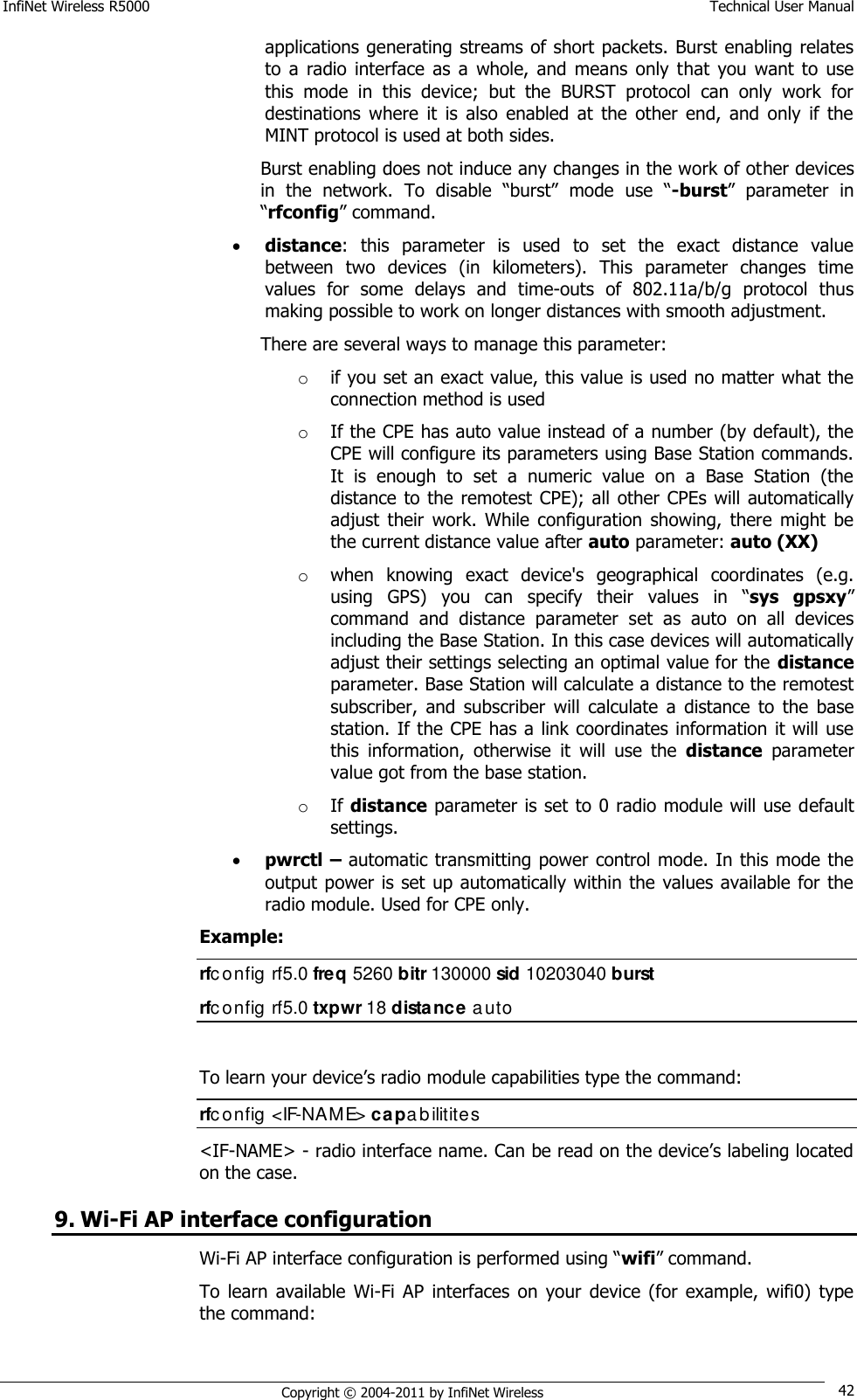 InfiNet Wireless R5000    Technical User Manual   Copyright © 2004-2011 by InfiNet Wireless 42 applications generating streams of short packets. Burst enabling relates to  a  radio  interface  as  a  whole,  and  means  only  that  you  want  to  use this  mode  in  this  device;  but  the  BURST  protocol  can  only  work  for destinations  where  it  is  also  enabled  at  the  other  end,  and  only  if  the MINT protocol is used at both sides. Burst enabling does not induce any changes in the work of other devices in  the  network.  To  disable  ―burst‖  mode  use  ―-burst‖  parameter  in ―rfconfig‖ command.  distance:  this  parameter  is  used  to  set  the  exact  distance  value between  two  devices  (in  kilometers).  This  parameter  changes  time values  for  some  delays  and  time-outs  of  802.11a/b/g  protocol  thus making possible to work on longer distances with smooth adjustment.  There are several ways to manage this parameter: o if you set an exact value, this value is used no matter what the connection method is used  o If the CPE has auto value instead of a number (by default), the CPE will configure its parameters using Base Station commands. It  is  enough  to  set  a  numeric  value  on  a  Base  Station  (the distance to the remotest CPE);  all other CPEs will automatically adjust  their  work.  While  configuration  showing,  there  might  be the current distance value after auto parameter: auto (XX)  o when  knowing  exact  device&apos;s  geographical  coordinates  (e.g. using  GPS)  you  can  specify  their  values  in  ―sys  gpsxy‖ command  and  distance  parameter  set  as  auto  on  all  devices including the Base Station. In this case devices will automatically adjust their settings selecting an optimal value for the distance parameter. Base Station will calculate a distance to the remotest subscriber,  and  subscriber  will  calculate  a  distance  to  the  base station. If the CPE has a link coordinates information it will use this  information,  otherwise  it  will  use  the  distance  parameter value got from the base station.  o If distance parameter is set to 0 radio module will use default settings.  pwrctl – automatic transmitting power control mode. In this mode the output power is set up automatically within the  values available for the radio module. Used for CPE only. Example: rfc onfig rf5.0 freq 5260 bitr 130000 sid 10203040 burst rfc onfig rf5.0 txpwr 18 distance auto  To learn your device‘s radio module capabilities type the command: rfc onfig &lt;IF-NAME&gt; capabilitites &lt;IF-NAME&gt; - radio interface name. Can be read on the device‘s labeling located on the case. 9. Wi-Fi AP interface configuration Wi-Fi AP interface configuration is performed using ―wifi‖ command. To  learn  available  Wi-Fi  AP  interfaces  on  your  device  (for  example,  wifi0)  type the command:  