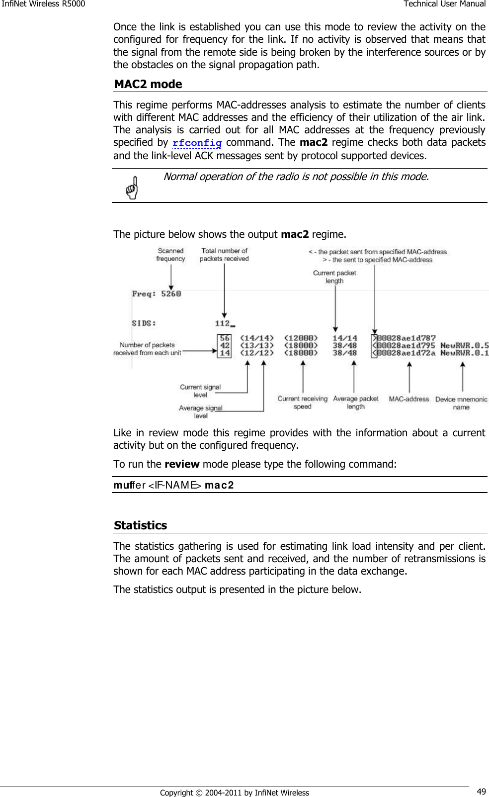 InfiNet Wireless R5000    Technical User Manual   Copyright © 2004-2011 by InfiNet Wireless 49 Once the link is established you can use this mode to review the activity on the configured for frequency for the link. If no activity is observed that means that the signal from the remote side is being broken by the interference sources or by the obstacles on the signal propagation path. MAC2 mode This regime performs MAC-addresses analysis to estimate the number of clients with different MAC addresses and the efficiency of their utilization of the air link. The  analysis  is  carried  out  for  all  MAC  addresses  at  the  frequency  previously specified by rfconfig command. The mac2 regime checks both data packets and the link-level ACK messages sent by protocol supported devices.    Normal operation of the radio is not possible in this mode.   The picture below shows the output mac2 regime.  Like  in  review  mode  this regime  provides  with  the  information  about  a  current activity but on the configured frequency. To run the review mode please type the following command: muffer &lt;IF-NAME&gt; mac2  Statistics The statistics gathering is  used  for  estimating link load intensity and per  client. The amount of packets sent and received, and the  number of retransmissions is shown for each MAC address participating in the data exchange. The statistics output is presented in the picture below.  