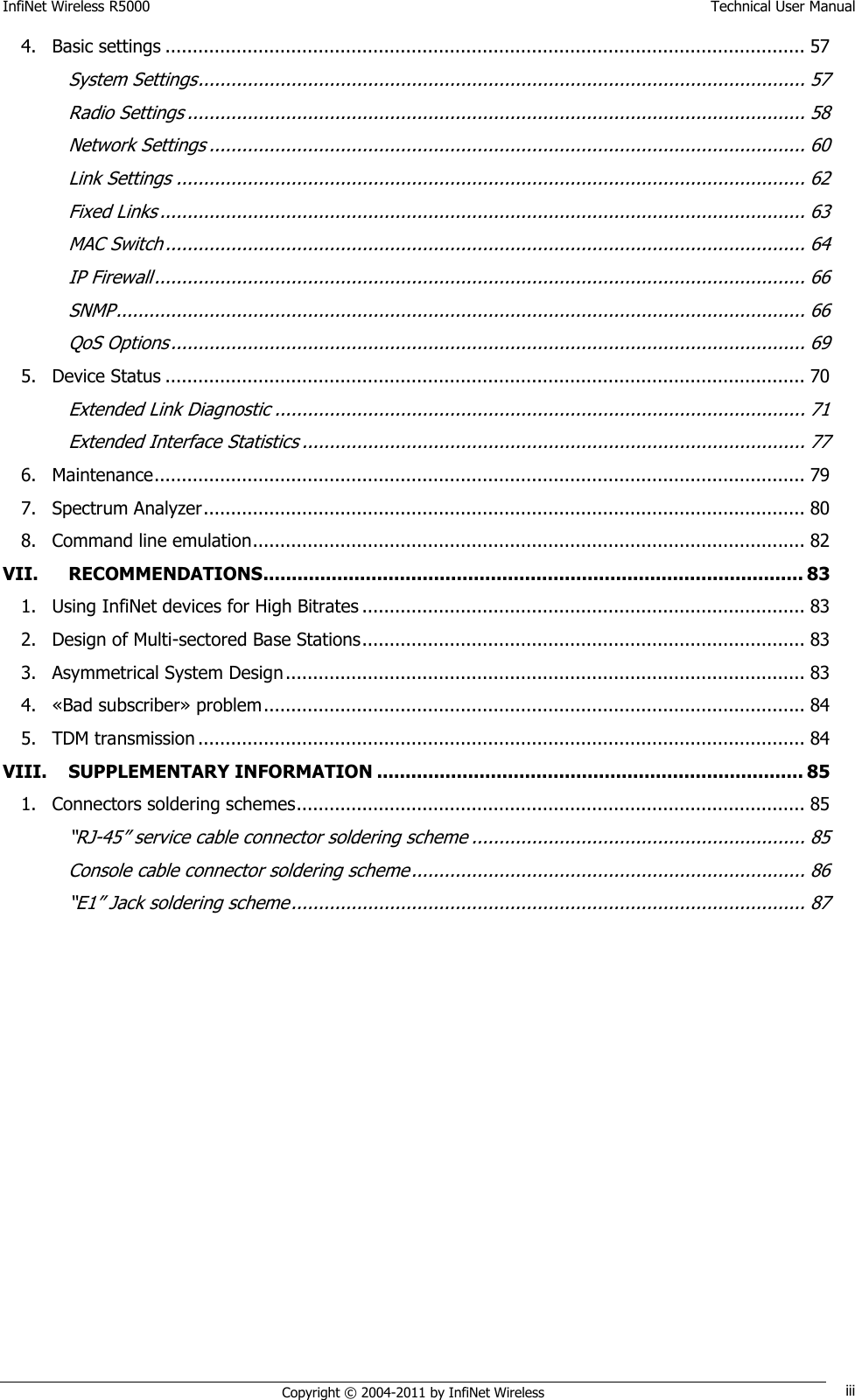 InfiNet Wireless R5000    Technical User Manual   Copyright © 2004-2011 by InfiNet Wireless iii 4. Basic settings ..................................................................................................................... 57 System Settings ............................................................................................................... 57 Radio Settings ................................................................................................................. 58 Network Settings ............................................................................................................. 60 Link Settings ................................................................................................................... 62 Fixed Links ...................................................................................................................... 63 MAC Switch ..................................................................................................................... 64 IP Firewall ....................................................................................................................... 66 SNMP .............................................................................................................................. 66 QoS Options .................................................................................................................... 69 5. Device Status ..................................................................................................................... 70 Extended Link Diagnostic ................................................................................................. 71 Extended Interface Statistics ............................................................................................ 77 6. Maintenance ....................................................................................................................... 79 7. Spectrum Analyzer .............................................................................................................. 80 8. Command line emulation ..................................................................................................... 82 VII. RECOMMENDATIONS............................................................................................... 83 1. Using InfiNet devices for High Bitrates ................................................................................. 83 2. Design of Multi-sectored Base Stations ................................................................................. 83 3. Asymmetrical System Design ............................................................................................... 83 4. «Bad subscriber» problem ................................................................................................... 84 5. TDM transmission ............................................................................................................... 84 VIII. SUPPLEMENTARY INFORMATION ........................................................................... 85 1. Connectors soldering schemes ............................................................................................. 85 ―RJ-45‖ service cable connector soldering scheme ............................................................. 85 Console cable connector soldering scheme ........................................................................ 86 ―E1‖ Jack soldering scheme .............................................................................................. 87 