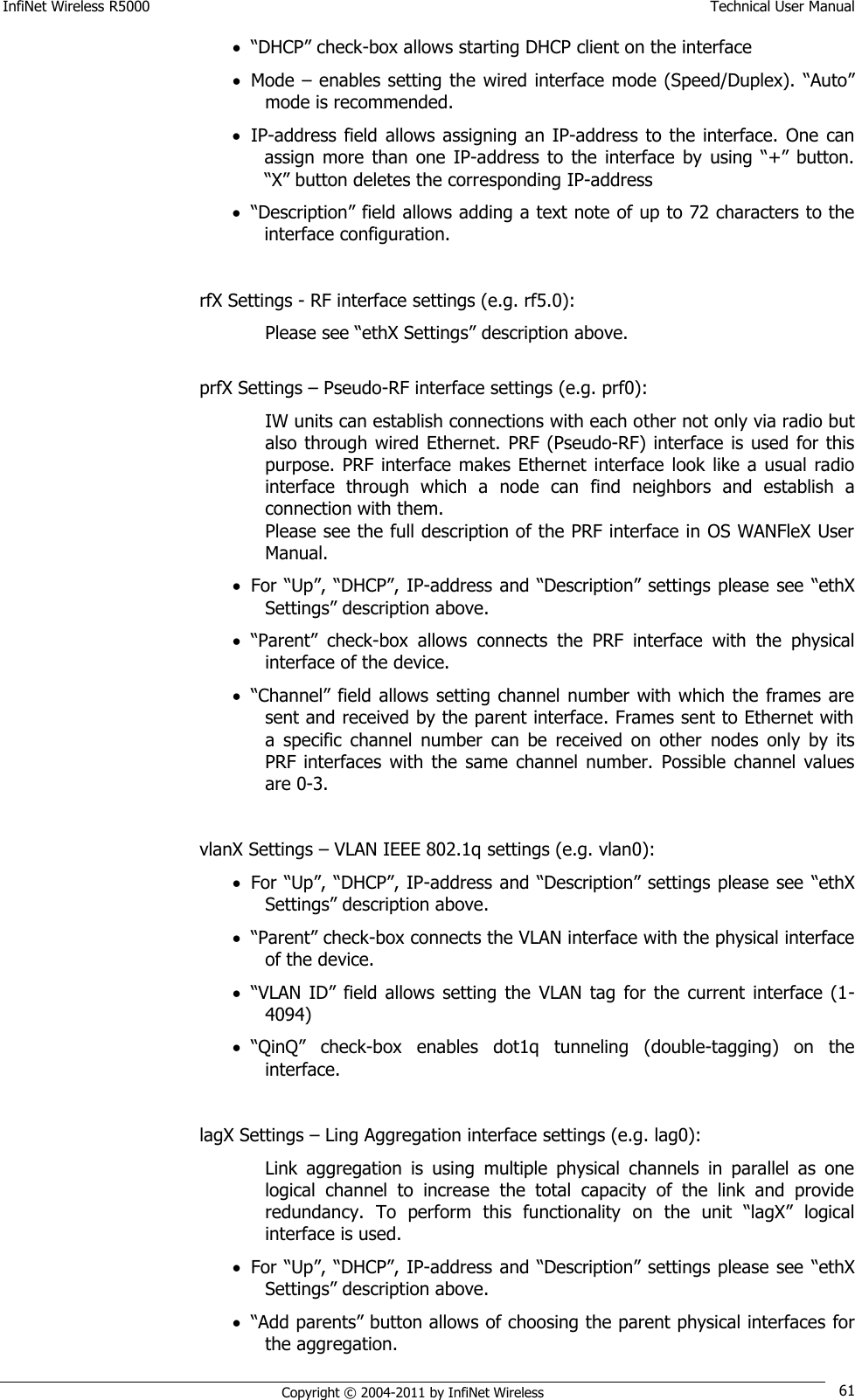 InfiNet Wireless R5000    Technical User Manual   Copyright © 2004-2011 by InfiNet Wireless 61  ―DHCP‖ check-box allows starting DHCP client on the interface  Mode – enables setting the wired interface mode (Speed/Duplex). ―Auto‖ mode is recommended.  IP-address field  allows  assigning  an IP-address to the  interface.  One  can assign  more  than  one  IP-address  to the  interface  by  using  ―+‖  button. ―X‖ button deletes the corresponding IP-address  ―Description‖ field allows adding a text note of up to 72 characters to the interface configuration.  rfX Settings - RF interface settings (e.g. rf5.0): Please see ―ethX Settings‖ description above.  prfX Settings – Pseudo-RF interface settings (e.g. prf0): IW units can establish connections with each other not only via radio but also through wired Ethernet.  PRF  (Pseudo-RF) interface is used  for this purpose. PRF  interface  makes Ethernet interface  look like a  usual  radio interface  through  which  a  node  can  find  neighbors  and  establish  a connection with them. Please see the full description of the PRF interface in OS WANFleX User Manual.  For ―Up‖, ―DHCP‖, IP-address and ―Description‖ settings please see ―ethX Settings‖ description above.  ―Parent‖  check-box  allows  connects  the  PRF  interface  with  the  physical interface of the device.  ―Channel‖ field allows setting channel number with which the frames are sent and received by the parent interface. Frames sent to Ethernet with a  specific  channel  number  can  be  received  on  other  nodes  only  by  its PRF interfaces  with  the  same  channel  number.  Possible  channel  values are 0-3.  vlanX Settings – VLAN IEEE 802.1q settings (e.g. vlan0):  For ―Up‖, ―DHCP‖, IP-address and ―Description‖ settings please see ―ethX Settings‖ description above.  ―Parent‖ check-box connects the VLAN interface with the physical interface of the device.  ―VLAN  ID‖  field allows  setting  the  VLAN  tag  for the  current  interface  (1-4094)  ―QinQ‖  check-box  enables  dot1q  tunneling  (double-tagging)  on  the interface.  lagX Settings – Ling Aggregation interface settings (e.g. lag0):  Link  aggregation  is  using  multiple  physical  channels  in  parallel  as  one logical  channel  to  increase  the  total  capacity  of  the  link  and  provide redundancy.  To  perform  this  functionality  on  the  unit  ―lagX‖  logical interface is used.  For ―Up‖, ―DHCP‖, IP-address and ―Description‖ settings please see ―ethX Settings‖ description above.  ―Add parents‖ button allows of choosing the parent physical interfaces for the aggregation. 