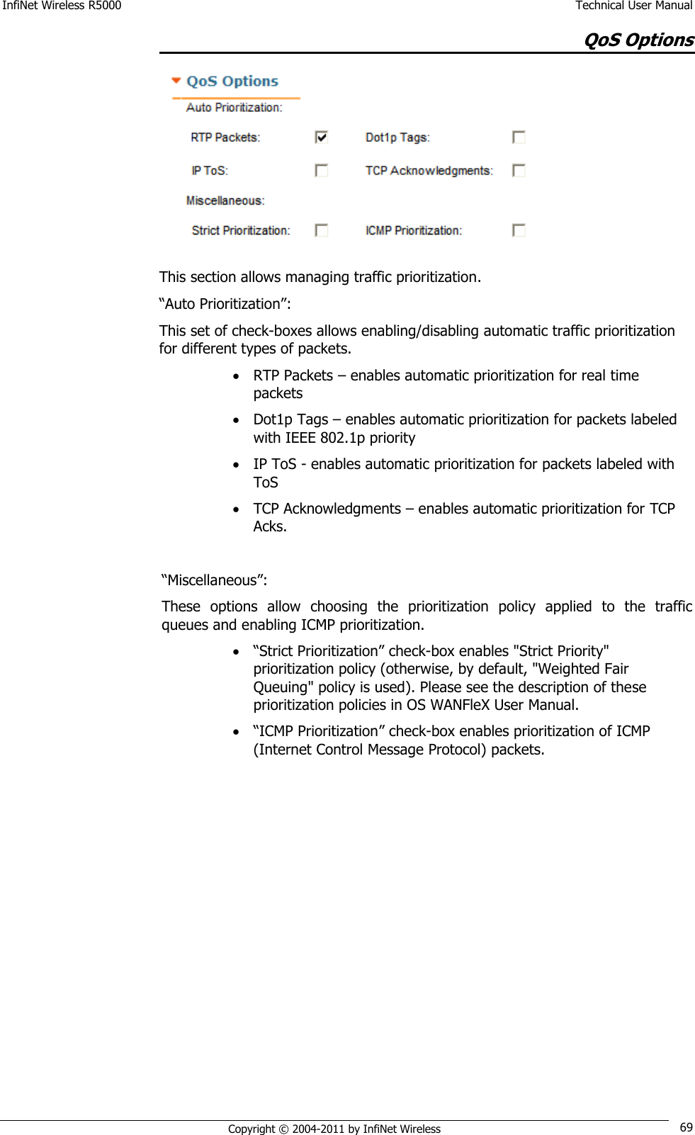 InfiNet Wireless R5000    Technical User Manual   Copyright © 2004-2011 by InfiNet Wireless 69 QoS Options  This section allows managing traffic prioritization. ―Auto Prioritization‖: This set of check-boxes allows enabling/disabling automatic traffic prioritization for different types of packets.  RTP Packets – enables automatic prioritization for real time packets  Dot1p Tags – enables automatic prioritization for packets labeled with IEEE 802.1p priority  IP ToS - enables automatic prioritization for packets labeled with ToS  TCP Acknowledgments – enables automatic prioritization for TCP Acks.  ―Miscellaneous‖: These  options  allow  choosing  the  prioritization  policy  applied  to  the  traffic queues and enabling ICMP prioritization.  ―Strict Prioritization‖ check-box enables &quot;Strict Priority&quot; prioritization policy (otherwise, by default, &quot;Weighted Fair Queuing&quot; policy is used). Please see the description of these prioritization policies in OS WANFleX User Manual.  ―ICMP Prioritization‖ check-box enables prioritization of ICMP (Internet Control Message Protocol) packets. 