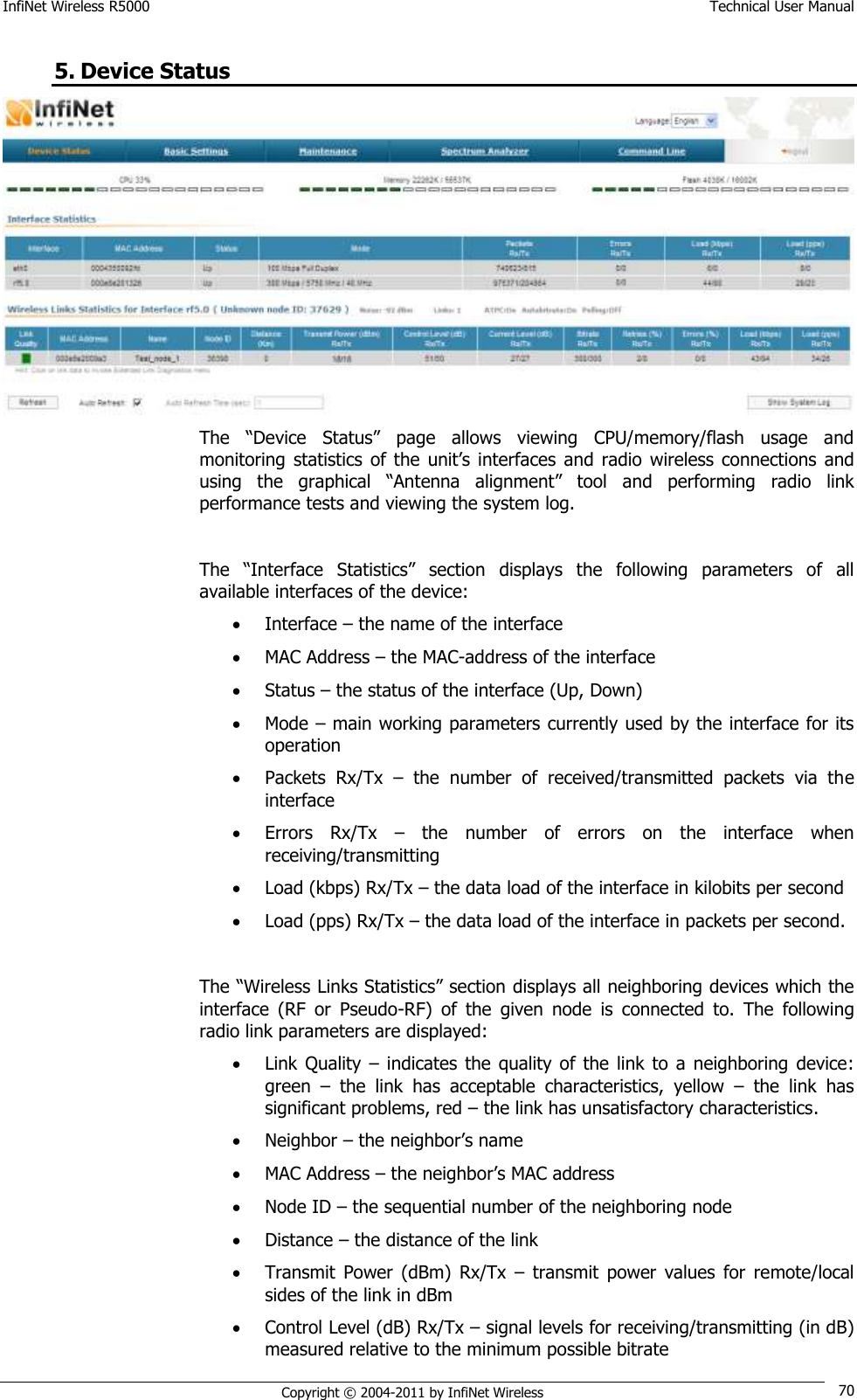 InfiNet Wireless R5000    Technical User Manual   Copyright © 2004-2011 by InfiNet Wireless 70 5. Device Status  The  ―Device  Status‖  page  allows  viewing  CPU/memory/flash  usage  and monitoring  statistics  of  the  unit‘s  interfaces  and radio  wireless  connections  and using  the  graphical  ―Antenna  alignment‖  tool  and  performing  radio  link performance tests and viewing the system log.  The  ―Interface  Statistics‖  section  displays  the  following  parameters  of  all available interfaces of the device:  Interface – the name of the interface  MAC Address – the MAC-address of the interface  Status – the status of the interface (Up, Down)  Mode – main working parameters currently used by the interface for its operation  Packets  Rx/Tx  –  the  number  of  received/transmitted  packets  via  the interface  Errors  Rx/Tx  –  the  number  of  errors  on  the  interface  when receiving/transmitting  Load (kbps) Rx/Tx – the data load of the interface in kilobits per second  Load (pps) Rx/Tx – the data load of the interface in packets per second.  The ―Wireless Links Statistics‖ section displays all neighboring devices which the interface  (RF  or  Pseudo-RF)  of  the  given  node  is  connected  to.  The  following radio link parameters are displayed:  Link Quality  –  indicates  the  quality of  the  link  to a  neighboring device: green  –  the  link  has  acceptable  characteristics,  yellow  –  the  link  has significant problems, red – the link has unsatisfactory characteristics.  Neighbor – the neighbor‘s name  MAC Address – the neighbor‘s MAC address  Node ID – the sequential number of the neighboring node  Distance – the distance of the link  Transmit  Power  (dBm)  Rx/Tx  –  transmit  power  values  for  remote/local sides of the link in dBm  Control Level (dB) Rx/Tx – signal levels for receiving/transmitting (in dB) measured relative to the minimum possible bitrate 