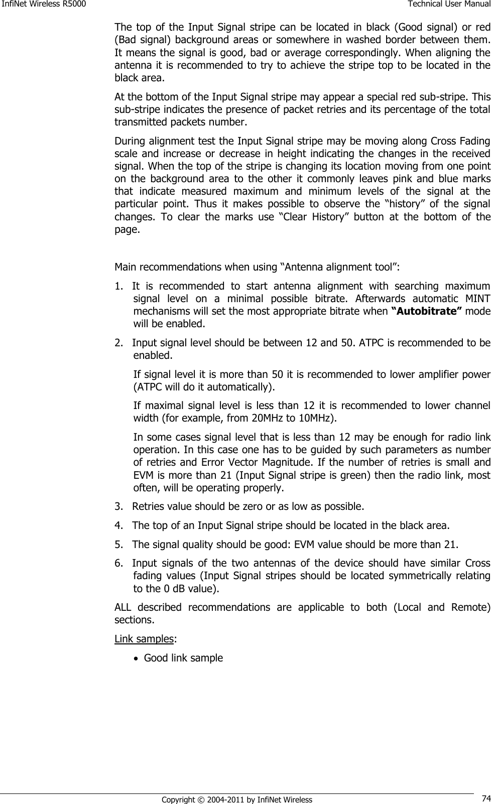 InfiNet Wireless R5000    Technical User Manual   Copyright © 2004-2011 by InfiNet Wireless 74 The top of the Input  Signal  stripe can be  located in black (Good  signal)  or red (Bad signal) background areas or somewhere in washed border between  them. It means the signal is good, bad or average correspondingly. When aligning the antenna it is recommended to try to achieve the stripe top to be located in the black area. At the bottom of the Input Signal stripe may appear a special red sub-stripe. This sub-stripe indicates the presence of packet retries and its percentage of the total transmitted packets number. During alignment test the Input Signal stripe may be moving along Cross Fading scale and increase or  decrease in height  indicating the  changes in the  received signal. When the top of the stripe is changing its location moving from one point on  the  background  area  to  the  other  it  commonly  leaves  pink  and  blue  marks that  indicate  measured  maximum  and  minimum  levels  of  the  signal  at  the particular  point.  Thus  it  makes  possible  to  observe  the  ―history‖  of  the  signal changes.  To  clear  the  marks  use  ―Clear  History‖  button  at  the  bottom  of  the page.  Main recommendations when using ―Antenna alignment tool‖:  1. It  is  recommended  to  start  antenna  alignment  with  searching  maximum signal  level  on  a  minimal  possible  bitrate.  Afterwards  automatic  MINT mechanisms will set the most appropriate bitrate when “Autobitrate” mode will be enabled. 2. Input signal level should be between 12 and 50. ATPC is recommended to be enabled. If signal level it is more than 50 it is recommended to lower amplifier power (ATPC will do it automatically). If maximal  signal level  is less  than  12 it is  recommended to  lower  channel width (for example, from 20MHz to 10MHz). In some cases signal level that is less than 12 may be enough for radio link operation. In this case one has to be guided by such parameters as number of retries and Error Vector Magnitude. If the number of retries  is small and EVM is more than 21 (Input Signal stripe is green) then the radio link, most often, will be operating properly. 3. Retries value should be zero or as low as possible. 4. The top of an Input Signal stripe should be located in the black area. 5. The signal quality should be good: EVM value should be more than 21. 6. Input  signals  of  the  two  antennas  of  the  device  should  have  similar  Cross fading values  (Input  Signal  stripes  should be located  symmetrically  relating to the 0 dB value). ALL  described  recommendations  are  applicable  to  both  (Local  and  Remote) sections. Link samples:  Good link sample 