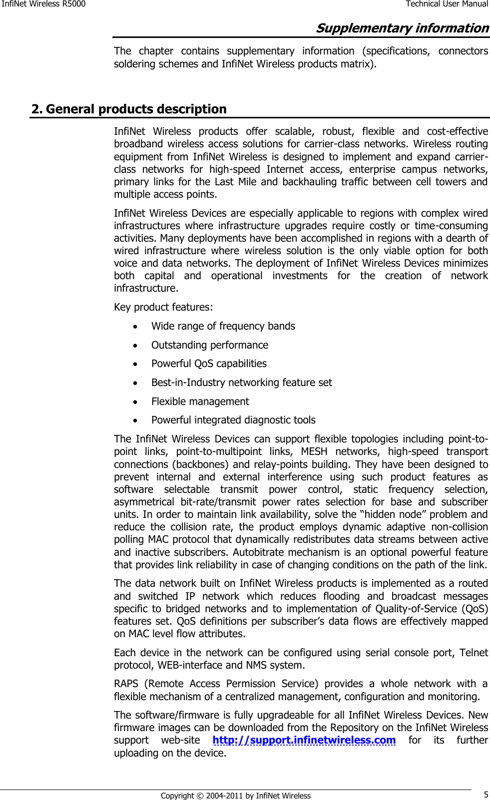 InfiNet Wireless R5000    Technical User Manual   Copyright © 2004-2011 by InfiNet Wireless 5 Supplementary information The  chapter  contains  supplementary  information  (specifications,  connectors soldering schemes and InfiNet Wireless products matrix).  2. General products description InfiNet  Wireless  products  offer  scalable,  robust,  flexible  and  cost-effective broadband wireless access solutions  for carrier-class networks. Wireless routing equipment  from  InfiNet  Wireless  is  designed  to  implement  and  expand  carrier-class  networks  for  high-speed  Internet  access,  enterprise  campus  networks, primary  links  for the  Last  Mile and backhauling  traffic  between cell  towers  and multiple access points.  InfiNet Wireless Devices are especially applicable to regions with complex wired infrastructures  where  infrastructure  upgrades  require  costly  or  time-consuming activities. Many deployments have been accomplished in regions with a dearth of wired  infrastructure  where  wireless  solution  is  the  only  viable  option  for  both voice and data networks. The deployment of InfiNet Wireless Devices minimizes both  capital  and  operational  investments  for  the  creation  of  network infrastructure. Key product features:   Wide range of frequency bands   Outstanding performance  Powerful QoS capabilities   Best-in-Industry networking feature set   Flexible management   Powerful integrated diagnostic tools   The  InfiNet  Wireless  Devices  can  support  flexible  topologies  including  point-to-point  links,  point-to-multipoint  links,  MESH  networks,  high-speed  transport connections (backbones) and relay-points building. They have been designed to prevent  internal  and  external  interference  using  such  product  features  as software  selectable  transmit  power  control,  static  frequency  selection, asymmetrical  bit-rate/transmit  power  rates  selection  for  base  and  subscriber units. In order to maintain link availability, solve the ―hidden node‖ problem and reduce  the  collision  rate,  the  product  employs  dynamic  adaptive  non-collision polling MAC protocol that dynamically redistributes data streams between active and inactive subscribers. Autobitrate mechanism is an optional powerful feature that provides link reliability in case of changing conditions on the path of the link. The data network built on InfiNet Wireless products is implemented as a routed and  switched  IP  network  which  reduces  flooding  and  broadcast  messages specific  to  bridged  networks  and  to  implementation  of  Quality-of-Service  (QoS) features set. QoS definitions per subscriber‘s  data flows are effectively mapped on MAC level flow attributes. Each device  in  the network  can be  configured  using  serial console  port, Telnet protocol, WEB-interface and NMS system. RAPS  (Remote  Access  Permission  Service)  provides  a  whole  network  with  a flexible mechanism of a centralized management, configuration and monitoring. The software/firmware is fully upgradeable for all InfiNet Wireless Devices. New firmware images can be downloaded from the Repository on the InfiNet Wireless support  web-site  http://support.infinetwireless.com for  its  further uploading on the device. 