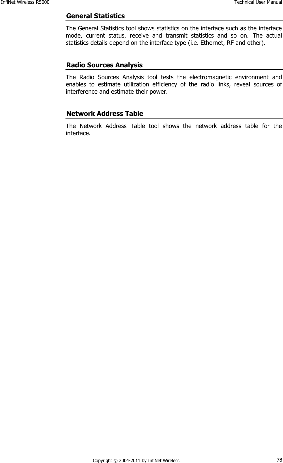 InfiNet Wireless R5000    Technical User Manual   Copyright © 2004-2011 by InfiNet Wireless 78 General Statistics The General Statistics tool shows statistics on the interface such as the interface mode,  current  status,  receive  and  transmit  statistics  and  so  on.  The  actual statistics details depend on the interface type (i.e. Ethernet, RF and other).  Radio Sources Analysis The  Radio  Sources  Analysis  tool  tests  the  electromagnetic  environment  and enables  to  estimate  utilization  efficiency  of  the  radio  links,  reveal  sources  of interference and estimate their power.  Network Address Table The  Network  Address  Table  tool  shows  the  network  address  table  for  the interface. 