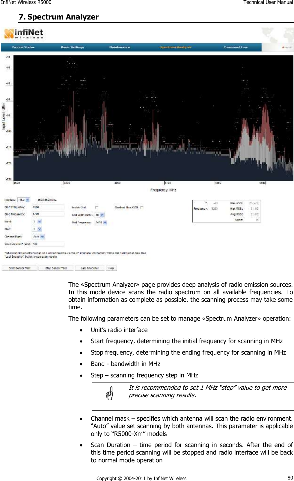 InfiNet Wireless R5000    Technical User Manual   Copyright © 2004-2011 by InfiNet Wireless 80 7. Spectrum Analyzer  The «Spectrum Analyzer» page provides deep analysis of radio emission sources. In  this  mode  device  scans  the  radio  spectrum  on  all  available  frequencies.  To obtain information as complete as possible, the scanning process may take some time. The following parameters can be set to manage «Spectrum Analyzer» operation:  Unit‘s radio interface  Start frequency, determining the initial frequency for scanning in MHz  Stop frequency, determining the ending frequency for scanning in MHz  Band - bandwidth in MHz  Step – scanning frequency step in MHz      It is recommended to set 1 MHz ―step‖ value to get more   precise scanning results.   Channel mask – specifies which antenna will scan the radio environment. ―Auto‖ value set scanning by both antennas. This parameter is applicable only to ―R5000-Xm‖ models  Scan  Duration  –  time  period  for  scanning  in  seconds.  After  the  end  of this time period scanning will be stopped and radio interface will be back to normal mode operation  