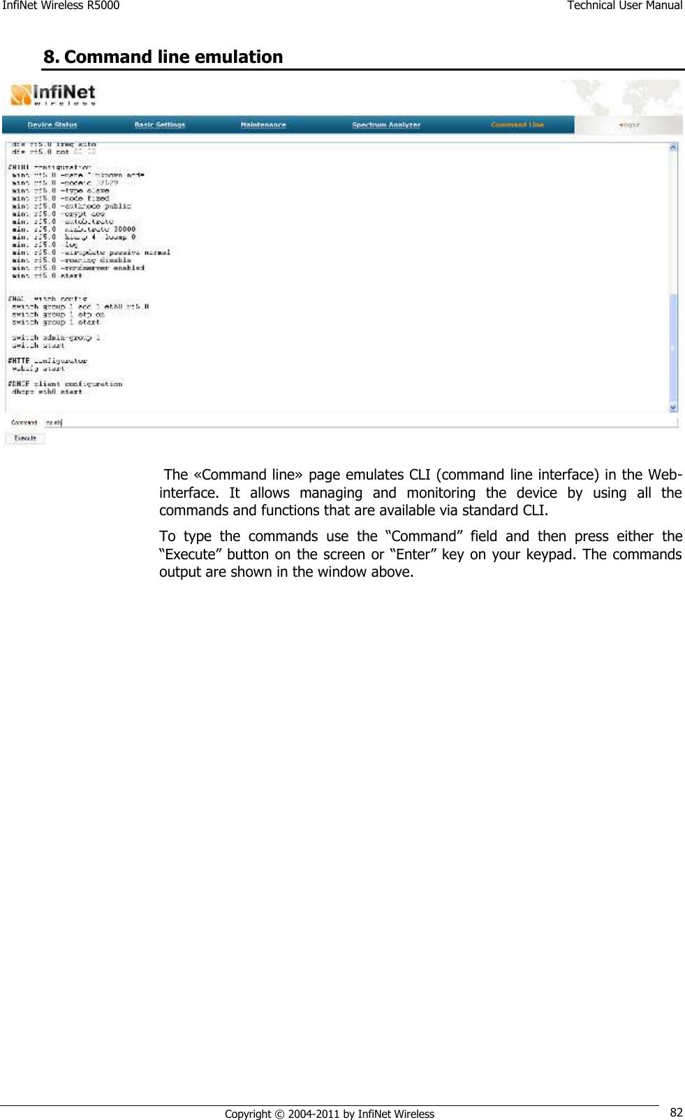 InfiNet Wireless R5000    Technical User Manual   Copyright © 2004-2011 by InfiNet Wireless 82 8. Command line emulation   The «Command line» page emulates CLI (command line interface) in the Web-interface.  It  allows  managing  and  monitoring  the  device  by  using  all  the commands and functions that are available via standard CLI. To  type  the  commands  use  the  ―Command‖  field  and  then  press  either  the ―Execute‖ button on the screen or ―Enter‖ key on your keypad. The commands output are shown in the window above. 