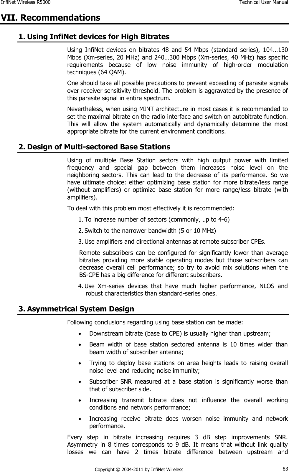 InfiNet Wireless R5000    Technical User Manual   Copyright © 2004-2011 by InfiNet Wireless 83 VII. Recommendations 1. Using InfiNet devices for High Bitrates Using  InfiNet  devices  on  bitrates  48  and  54  Mbps  (standard  series),  104…130 Mbps (Xm-series, 20 MHz) and 240…300 Mbps (Xm-series, 40 MHz) has specific requirements  because  of  low  noise  immunity  of  high-order  modulation techniques (64 QAM).  One should take all possible precautions to prevent exceeding of parasite signals over receiver sensitivity threshold. The problem is aggravated by the presence of this parasite signal in entire spectrum. Nevertheless, when using MINT architecture in most cases it is recommended to set the maximal bitrate on the radio interface and switch on autobitrate function. This  will  allow  the  system  automatically  and  dynamically  determine  the  most appropriate bitrate for the current environment conditions. 2. Design of Multi-sectored Base Stations Using  of  multiple  Base  Station  sectors  with  high  output  power  with  limited frequency  and  special  gap  between  them  increases  noise  level  on  the neighboring  sectors.  This  can  lead  to  the  decrease  of  its  performance.  So  we have ultimate choice: either optimizing  base  station  for  more  bitrate/less range (without  amplifiers)  or  optimize  base  station  for  more  range/less  bitrate  (with amplifiers). To deal with this problem most effectively it is recommended: 1. To increase number of sectors (commonly, up to 4-6) 2. Switch to the narrower bandwidth (5 or 10 MHz) 3. Use amplifiers and directional antennas at remote subscriber CPEs.  Remote  subscribers  can  be  configured  for  significantly  lower  than  average bitrates  providing  more  stable  operating  modes  but  those  subscribers  can decrease  overall  cell  performance;  so  try  to  avoid  mix  solutions  when  the BS-CPE has a big difference for different subscribers. 4. Use  Xm-series  devices  that  have  much  higher  performance,  NLOS  and robust characteristics than standard-series ones. 3. Asymmetrical System Design Following conclusions regarding using base station can be made:  Downstream bitrate (base to CPE) is usually higher than upstream;  Beam  width  of  base  station  sectored  antenna  is  10  times  wider  than beam width of subscriber antenna;  Trying  to  deploy  base  stations  on  area  heights  leads  to  raising  overall noise level and reducing noise immunity;  Subscriber  SNR  measured  at  a  base  station  is  significantly  worse  than that of subscriber side.  Increasing  transmit  bitrate  does  not  influence  the  overall  working conditions and network performance;  Increasing  receive  bitrate  does  worsen  noise  immunity  and  network performance. Every  step  in  bitrate  increasing  requires  3  dB  step  improvements  SNR. Asymmetry  in  8  times  corresponds  to  9  dB.  It  means  that  without  link  quality losses  we  can  have  2  times  bitrate  difference  between  upstream  and 