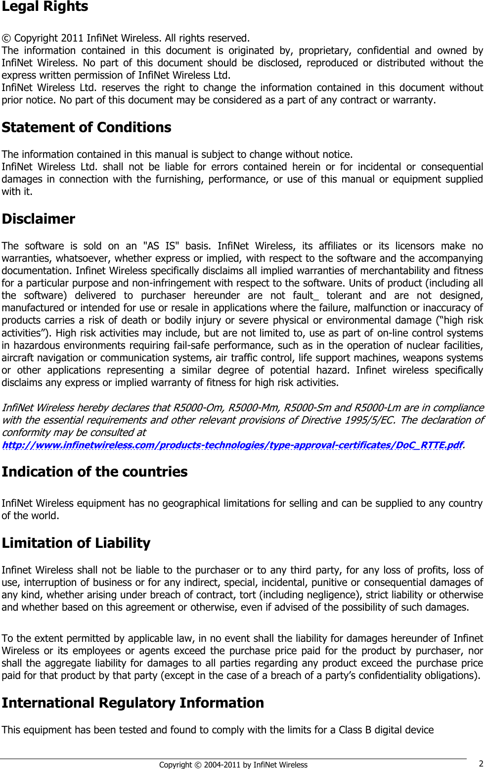   Copyright © 2004-2011 by InfiNet Wireless 2 Legal Rights  © Copyright 2011 InfiNet Wireless. All rights reserved. The  information  contained  in  this  document  is  originated  by,  proprietary,  confidential  and  owned  by InfiNet  Wireless.  No  part  of  this  document  should  be  disclosed,  reproduced  or  distributed  without  the express written permission of InfiNet Wireless Ltd. InfiNet  Wireless  Ltd.  reserves  the  right  to  change  the  information  contained  in  this  document  without prior notice. No part of this document may be considered as a part of any contract or warranty.  Statement of Conditions  The information contained in this manual is subject to change without notice. InfiNet  Wireless  Ltd.  shall  not  be  liable  for  errors  contained  herein  or  for  incidental  or  consequential damages  in connection  with  the  furnishing, performance,  or use of this  manual or equipment  supplied with it.  Disclaimer  The  software  is  sold  on  an  &quot;AS  IS&quot;  basis.  InfiNet  Wireless,  its  affiliates  or  its  licensors  make  no warranties, whatsoever, whether express or implied, with respect to the software and the accompanying documentation. Infinet Wireless specifically disclaims all implied warranties of merchantability and fitness for a particular purpose and non-infringement with respect to the software. Units of product (including all the  software)  delivered  to  purchaser  hereunder  are  not  fault_  tolerant  and  are  not  designed, manufactured or intended for use or resale in applications where the failure, malfunction or inaccuracy of products carries a risk of death or bodily injury or severe physical or environmental damage (―high risk activities‖). High risk activities may include, but are not limited to, use as part of on-line control systems in hazardous environments requiring fail-safe performance, such as in the operation of nuclear facilities, aircraft navigation or communication systems, air traffic control, life support machines, weapons systems or  other  applications  representing  a  similar  degree  of  potential  hazard.  Infinet  wireless  specifically disclaims any express or implied warranty of fitness for high risk activities.  InfiNet Wireless hereby declares that R5000-Om, R5000-Mm, R5000-Sm and R5000-Lm are in compliance with the essential requirements and other relevant provisions of Directive 1995/5/EC. The declaration of conformity may be consulted at  http://www.infinetwireless.com/products-technologies/type-approval-certificates/DoC_RTTE.pdf.  Indication of the countries  InfiNet Wireless equipment has no geographical limitations for selling and can be supplied to any country of the world.  Limitation of Liability  Infinet Wireless shall not be liable to the purchaser or to any third party, for any loss of profits, loss of use, interruption of business or for any indirect, special, incidental, punitive or consequential damages of any kind, whether arising under breach of contract, tort (including negligence), strict liability or otherwise and whether based on this agreement or otherwise, even if advised of the possibility of such damages.  To the extent permitted by applicable law, in no event shall the liability for damages hereunder of Infinet Wireless  or its  employees  or  agents  exceed  the  purchase  price  paid  for the  product  by purchaser,  nor shall the aggregate liability for damages to all parties regarding any product exceed the purchase price paid for that product by that party (except in the case of a breach of a party‘s confidentiality obligations).  International Regulatory Information  This equipment has been tested and found to comply with the limits for a Class B digital device  