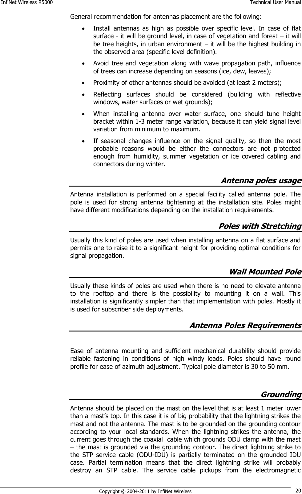 InfiNet Wireless R5000    Technical User Manual   Copyright © 2004-2011 by InfiNet Wireless 20 General recommendation for antennas placement are the following:  Install  antennas  as  high  as  possible  over  specific  level.  In  case  of  flat surface - it will be ground level, in case of vegetation and forest – it will be tree heights, in urban environment – it will be the highest building in the observed area (specific level definition).  Avoid tree  and  vegetation  along  with  wave  propagation  path,  influence of trees can increase depending on seasons (ice, dew, leaves);  Proximity of other antennas should be avoided (at least 2 meters);  Reflecting  surfaces  should  be  considered  (building  with  reflective windows, water surfaces or wet grounds);  When  installing  antenna  over  water  surface,  one  should  tune  height bracket within 1-3 meter range variation, because it can yield signal level variation from minimum to maximum.   If  seasonal  changes  influence  on  the  signal  quality,  so  then  the  most probable  reasons  would  be  either  the  connectors  are  not  protected enough  from  humidity,  summer  vegetation  or  ice  covered  cabling  and connectors during winter. Antenna poles usage Antenna  installation  is  performed  on  a  special  facility  called  antenna  pole.  The pole  is  used  for  strong  antenna  tightening  at  the  installation  site.  Poles  might have different modifications depending on the installation requirements. Poles with Stretching Usually this kind of poles are used when installing antenna on a flat surface and permits one to raise it to a significant height for providing optimal conditions for signal propagation. Wall Mounted Pole Usually these kinds of poles are used when there is no need to elevate antenna to  the  rooftop  and  there  is  the  possibility  to  mounting  it  on  a  wall.  This installation is significantly simpler than that implementation with poles. Mostly it is used for subscriber side deployments. Antenna Poles Requirements  Ease  of  antenna  mounting  and  sufficient  mechanical  durability  should  provide reliable  fastening  in  conditions  of  high  windy  loads.  Poles  should  have  round profile for ease of azimuth adjustment. Typical pole diameter is 30 to 50 mm.  Grounding  Antenna should be placed on the mast on the level that is at least 1 meter lower than a mast‘s top. In this case it is of big probability that the lightning strikes the mast and not the antenna. The mast is to be grounded on the grounding contour according  to  your  local  standards.  When  the  lightning  strikes  the  antenna,  the current goes through the coaxial  cable which grounds ODU clamp with the mast – the mast is grounded via the grounding contour. The direct lightning strike to the  STP  service  cable  (ODU-IDU)  is  partially  terminated  on  the  grounded  IDU case.  Partial  termination  means  that  the  direct  lightning  strike  will  probably destroy  an  STP  cable.  The  service  cable  pickups  from  the  electromagnetic 