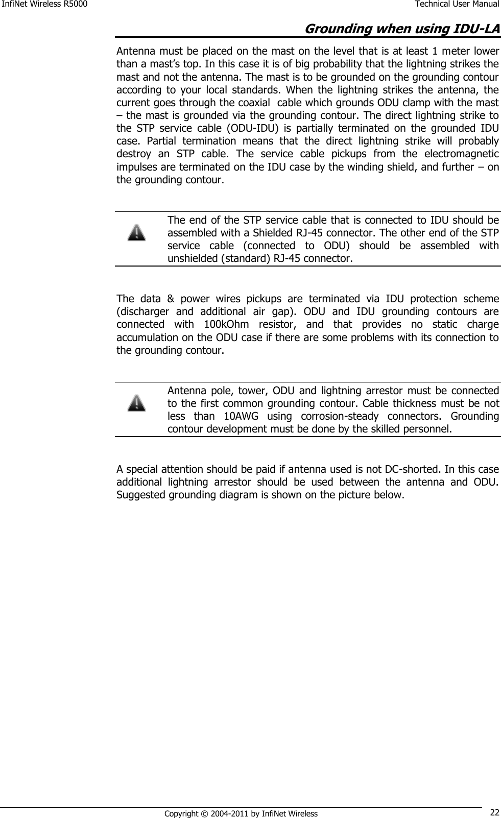 InfiNet Wireless R5000    Technical User Manual   Copyright © 2004-2011 by InfiNet Wireless 22 Grounding when using IDU-LA  Antenna must be placed on the mast on the level that is at least 1 meter lower than a mast‘s top. In this case it is of big probability that the lightning strikes the mast and not the antenna. The mast is to be grounded on the grounding contour according  to  your  local  standards.  When  the  lightning  strikes  the  antenna,  the current goes through the coaxial  cable which grounds ODU clamp with the mast – the mast is grounded via the grounding contour. The direct lightning strike to the  STP  service  cable  (ODU-IDU)  is  partially  terminated  on  the  grounded  IDU case.  Partial  termination  means  that  the  direct  lightning  strike  will  probably destroy  an  STP  cable.  The  service  cable  pickups  from  the  electromagnetic impulses are terminated on the IDU case by the winding shield, and further – on the grounding contour.     The end of the STP service cable that is connected to IDU should be assembled with a Shielded RJ-45 connector. The other end of the STP service  cable  (connected  to  ODU)  should  be  assembled  with unshielded (standard) RJ-45 connector.  The  data  &amp;  power  wires  pickups  are  terminated  via  IDU  protection  scheme (discharger  and  additional  air  gap).  ODU  and  IDU  grounding  contours  are connected  with  100kOhm  resistor,  and  that  provides  no  static  charge accumulation on the ODU case if there are some problems with its connection to the grounding contour.    Antenna pole,  tower,  ODU  and  lightning  arrestor  must  be connected to the first common grounding contour. Cable thickness  must be not less  than  10AWG  using  corrosion-steady  connectors.  Grounding contour development must be done by the skilled personnel.   A special attention should be paid if antenna used is not DC-shorted. In this case additional  lightning  arrestor  should  be  used  between  the  antenna  and  ODU. Suggested grounding diagram is shown on the picture below.   