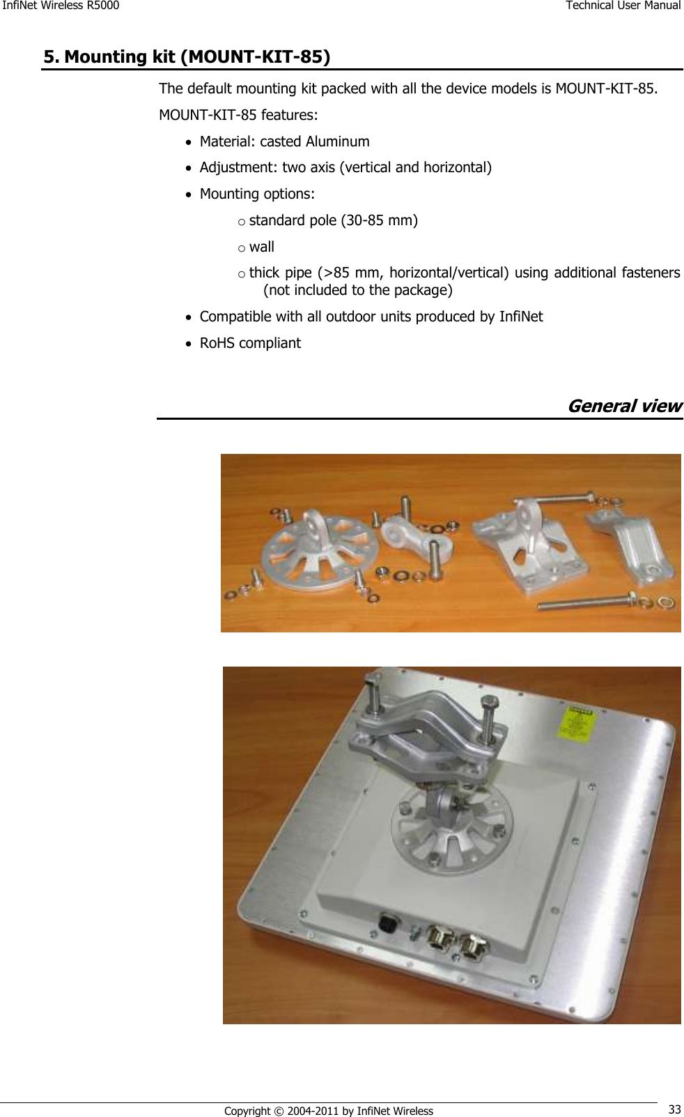 InfiNet Wireless R5000    Technical User Manual   Copyright © 2004-2011 by InfiNet Wireless 33 5. Mounting kit (MOUNT-KIT-85) The default mounting kit packed with all the device models is MOUNT-KIT-85. MOUNT-KIT-85 features:  Material: casted Aluminum   Adjustment: two axis (vertical and horizontal)  Mounting options:  o standard pole (30-85 mm)  o wall  o thick pipe (&gt;85 mm, horizontal/vertical) using additional fasteners (not included to the package)   Compatible with all outdoor units produced by InfiNet   RoHS compliant  General view      