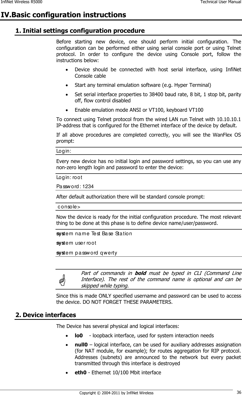 InfiNet Wireless R5000    Technical User Manual   Copyright © 2004-2011 by InfiNet Wireless 36 IV.Basic configuration instructions 1. Initial settings configuration procedure  Before  starting  new  device,  one  should  perform  initial  configuration.  The configuration  can  be  performed  either  using  serial  console port or using  Telnet protocol.  In  order  to  configure  the  device  using  Console  port,  follow  the instructions below:   Device  should  be  connected  with  host  serial  interface,  using  InfiNet Console cable  Start any terminal emulation software (e.g. Hyper Terminal)   Set serial interface properties to 38400 baud rate, 8 bit, 1 stop bit, parity off, flow control disabled   Enable emulation mode ANSI or VT100, keyboard VT100 To connect using Telnet protocol from the wired LAN run Telnet with 10.10.10.1 IP-address that is configured for the Ethernet interface of the device by default. If  all  above  procedures  are  completed  correctly,  you  will  see  the  WanFlex  OS prompt: Login: Every new device has no initial login and password settings, so you can use any non-zero length login and password to enter the device: Login: root Password: 1234 After default authorization there will be standard console prompt:   console&gt; Now the device is ready for the initial configuration procedure. The most relevant thing to be done at this phase is to define device name/user/password.  system name Test Base Station system user root system password qwerty    Part  of  commands  in bold  must  be  typed  in  CLI  (Command  Line Interface).  The  rest  of  the  command  name  is  optional  and  can  be skipped while typing. Since this is made ONLY specified username and password can be used to access the device. DO NOT FORGET THESE PARAMETERS. 2. Device interfaces The Device has several physical and logical interfaces:  lo0    - loopback interface, used for system interaction needs  null0 – logical interface, can be used for auxiliary addresses assignation (for NAT module, for example); for routes aggregation for RIP protocol. Addresses  (subnets)  are  announced  to  the  network  but  every  packet transmitted through this interface is destroyed  eth0 - Ethernet 10/100 Mbit interface  