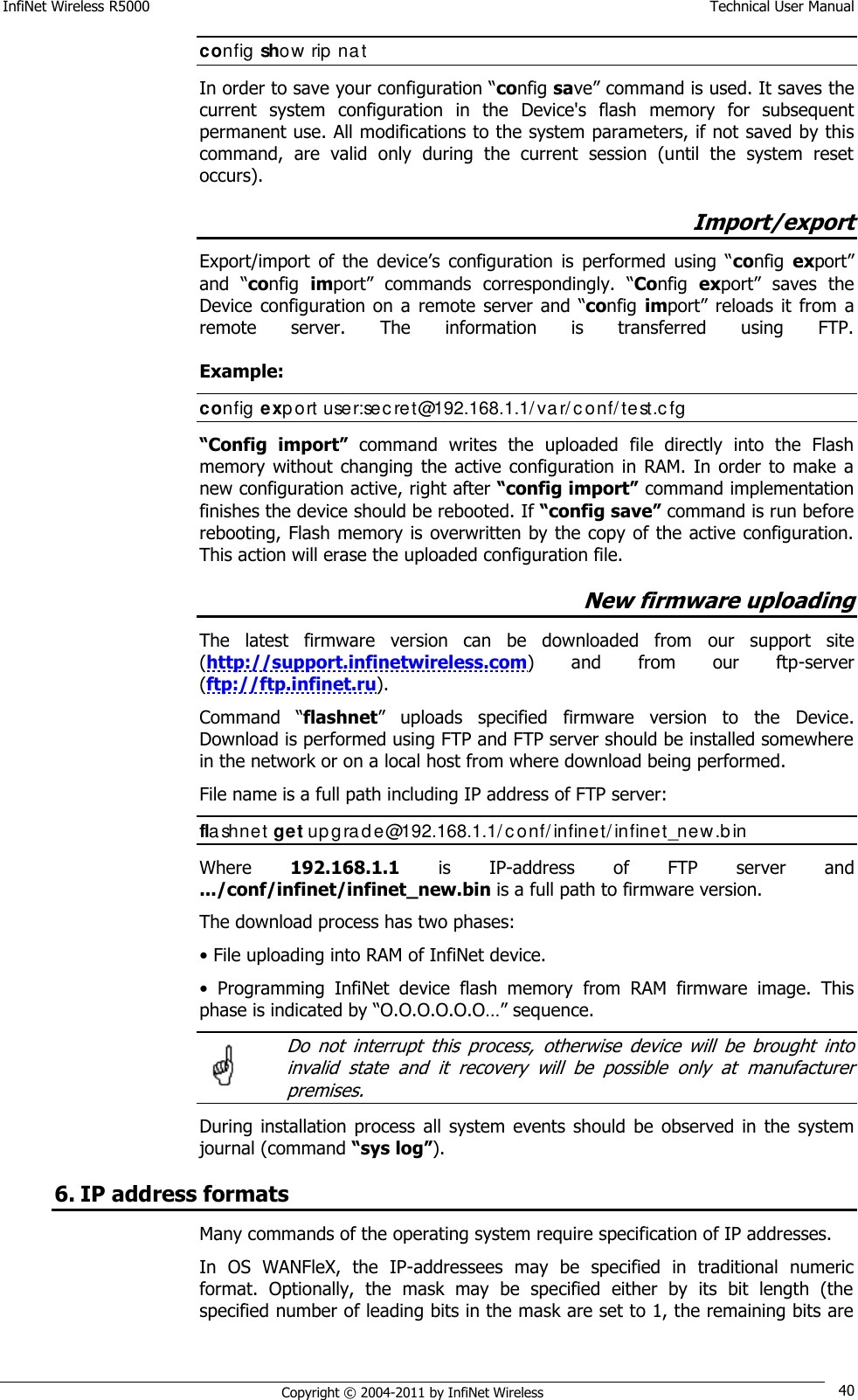 InfiNet Wireless R5000    Technical User Manual   Copyright © 2004-2011 by InfiNet Wireless 40 config show rip nat In order to save your configuration ―config save‖ command is used. It saves the current  system  configuration  in  the  Device&apos;s  flash  memory  for  subsequent permanent use. All modifications to the system parameters, if not saved by this command,  are  valid  only  during  the  current  session  (until  the  system  reset occurs). Import/export Export/import  of  the  device‘s  configuration  is  performed  using  ―config  export‖ and  ―config  import‖  commands  correspondingly.  ―Config  export‖  saves  the Device  configuration on a  remote  server  and  ―config import‖  reloads  it from a remote  server.  The  information  is  transferred  using  FTP.    Example:  config export user:sec ret@192.168.1.1/ var/c onf/ test.cfg  “Config  import”  command  writes  the  uploaded  file  directly  into  the  Flash memory  without  changing  the active configuration  in  RAM.  In  order  to make  a new configuration active, right after “config import” command implementation finishes the device should be rebooted. If “config save” command is run before rebooting, Flash memory is overwritten by the copy of the active configuration. This action will erase the uploaded configuration file. New firmware uploading The  latest  firmware  version  can  be  downloaded  from  our  support  site (http://support.infinetwireless.com)  and  from  our  ftp-server (ftp://ftp.infinet.ru). Command  ―flashnet‖  uploads  specified  firmware  version  to  the  Device. Download is performed using FTP and FTP server should be installed somewhere in the network or on a local host from where download being performed. File name is a full path including IP address of FTP server: flashnet get upgrade@192.168.1.1/ conf/infinet/infinet_new.bin Where  192.168.1.1  is  IP-address  of  FTP  server  and .../conf/infinet/infinet_new.bin is a full path to firmware version. The download process has two phases: • File uploading into RAM of InfiNet device. •  Programming  InfiNet  device  flash  memory  from  RAM  firmware  image.  This phase is indicated by ―O.O.O.O.O.O…‖ sequence.    Do  not  interrupt  this  process,  otherwise  device  will  be  brought  into invalid  state  and  it  recovery  will  be  possible  only  at  manufacturer premises. During  installation  process  all  system events should  be  observed  in  the  system journal (command “sys log”). 6. IP address formats Many commands of the operating system require specification of IP addresses.  In  OS  WANFleX,  the  IP-addressees  may  be  specified  in  traditional  numeric format.  Optionally,  the  mask  may  be  specified  either  by  its  bit  length  (the specified number of leading bits in the mask are set to 1, the remaining bits are  