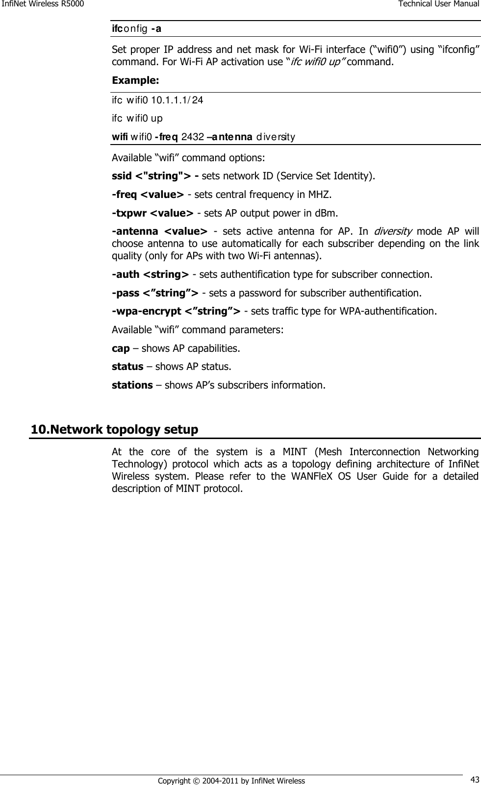 InfiNet Wireless R5000    Technical User Manual   Copyright © 2004-2011 by InfiNet Wireless 43 ifconfig -a Set proper IP address and net mask for Wi-Fi interface (―wifi0‖) using ―ifconfig‖ command. For Wi-Fi AP activation use ―ifc wifi0 up‖ command. Example: ifc  wifi0 10.1.1.1/24 ifc  wifi0 up wifi wifi0 -freq 2432 –antenna diversity  Available ―wifi‖ command options: ssid &lt;&quot;string&quot;&gt; - sets network ID (Service Set Identity). -freq &lt;value&gt; - sets central frequency in MHZ. -txpwr &lt;value&gt; - sets AP output power in dBm. -antenna  &lt;value&gt;  -  sets  active  antenna  for  AP.  In diversity mode  AP  will choose antenna  to use automatically for each subscriber  depending  on the  link quality (only for APs with two Wi-Fi antennas). -auth &lt;string&gt; - sets authentification type for subscriber connection. -pass &lt;”string”&gt; - sets a password for subscriber authentification. -wpa-encrypt &lt;”string”&gt; - sets traffic type for WPA-authentification. Available ―wifi‖ command parameters: cap – shows AP capabilities. status – shows AP status. stations – shows AP‘s subscribers information.  10.Network topology setup At  the  core  of  the  system  is  a  MINT  (Mesh  Interconnection  Networking Technology)  protocol  which  acts  as  a  topology  defining  architecture  of  InfiNet Wireless  system.  Please  refer  to  the  WANFleX  OS  User  Guide  for  a  detailed description of MINT protocol. 