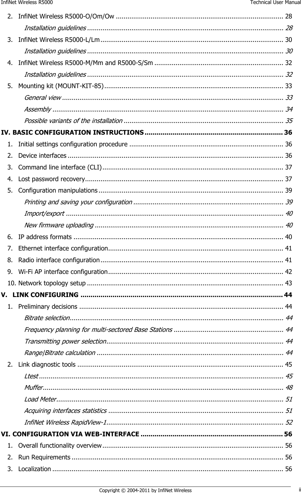 InfiNet Wireless R5000    Technical User Manual   Copyright © 2004-2011 by InfiNet Wireless ii 2. InfiNet Wireless R5000-O/Om/Ow ....................................................................................... 28 Installation guidelines ...................................................................................................... 28 3. InfiNet Wireless R5000-L/Lm ............................................................................................... 30 Installation guidelines ...................................................................................................... 30 4. InfiNet Wireless R5000-M/Mm and R5000-S/Sm ................................................................... 32 Installation guidelines ...................................................................................................... 32 5. Mounting kit (MOUNT-KIT-85) ............................................................................................. 33 General view ................................................................................................................... 33 Assembly ........................................................................................................................ 34 Possible variants of the installation ................................................................................... 35 IV. BASIC CONFIGURATION INSTRUCTIONS ..................................................................... 36 1. Initial settings configuration procedure ................................................................................ 36 2. Device interfaces ................................................................................................................ 36 3. Command line interface (CLI) .............................................................................................. 37 4. Lost password recovery....................................................................................................... 37 5. Configuration manipulations ................................................................................................ 39 Printing and saving your configuration .............................................................................. 39 Import/export ................................................................................................................. 40 New firmware uploading .................................................................................................. 40 6. IP address formats ............................................................................................................. 40 7. Ethernet interface configuration........................................................................................... 41 8. Radio interface configuration ............................................................................................... 41 9. Wi-Fi AP interface configuration ........................................................................................... 42 10. Network topology setup ...................................................................................................... 43 V. LINK CONFIGURING ..................................................................................................... 44 1. Preliminary decisions .......................................................................................................... 44 Bitrate selection ............................................................................................................... 44 Frequency planning for multi-sectored Base Stations ......................................................... 44 Transmitting power selection ............................................................................................ 44 Range|Bitrate calculation ................................................................................................. 44 2. Link diagnostic tools ........................................................................................................... 45 Ltest ............................................................................................................................... 45 Muffer ............................................................................................................................. 48 Load Meter ...................................................................................................................... 51 Acquiring interfaces statistics ........................................................................................... 51 InfiNet Wireless RapidView-1 ............................................................................................ 52 VI. CONFIGURATION VIA WEB-INTERFACE ....................................................................... 56 1. Overall functionality overview .............................................................................................. 56 2. Run Requirements .............................................................................................................. 56 3. Localization ........................................................................................................................ 56 