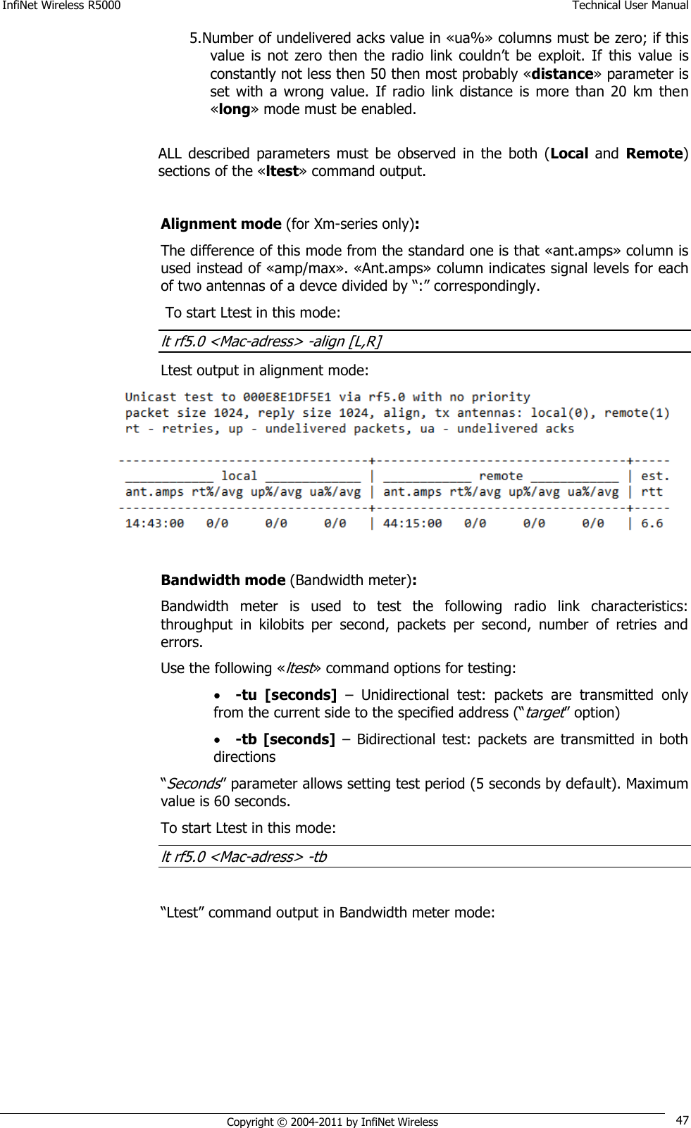 InfiNet Wireless R5000    Technical User Manual   Copyright © 2004-2011 by InfiNet Wireless 47 5. Number of undelivered acks value in «ua%» columns must be zero; if this value  is  not zero  then  the  radio  link couldn‘t  be  exploit.  If  this value  is constantly not less then 50 then most probably «distance» parameter is set  with  a  wrong  value. If  radio  link  distance  is  more  than  20  km then «long» mode must be enabled.   ALL  described  parameters  must  be  observed  in  the  both  (Local  and  Remote) sections of the «ltest» command output.  Alignment mode (for Xm-series only): The difference of this mode from the standard one is that «ant.amps» column is used instead of «amp/max». «Ant.amps» column indicates signal levels for each of two antennas of a devce divided by ―:‖ correspondingly.  To start Ltest in this mode: lt rf5.0 &lt;Mac-adress&gt; -align [L,R] Ltest output in alignment mode:   Bandwidth mode (Bandwidth meter): Bandwidth  meter  is  used  to  test  the  following  radio  link  characteristics: throughput  in  kilobits  per  second,  packets  per  second,  number  of  retries  and errors. Use the following «ltest» command options for testing:  -tu  [seconds] –  Unidirectional  test:  packets  are  transmitted  only from the current side to the specified address (―target‖ option)  -tb  [seconds] –  Bidirectional  test:  packets  are  transmitted  in  both directions  ―Seconds‖ parameter allows setting test period (5 seconds by default). Maximum value is 60 seconds. To start Ltest in this mode: lt rf5.0 &lt;Mac-adress&gt; -tb  ―Ltest‖ command output in Bandwidth meter mode:  