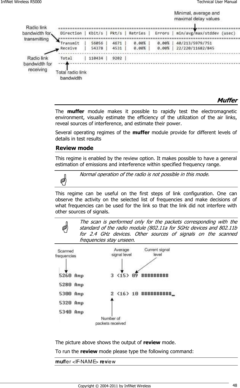 InfiNet Wireless R5000    Technical User Manual   Copyright © 2004-2011 by InfiNet Wireless 48   Muffer The  muffer  module  makes  it  possible  to  rapidly  test  the  electromagnetic environment,  visually  estimate  the  efficiency  of  the  utilization  of  the  air  links, reveal sources of interference, and estimate their power. Several operating  regimes  of the  muffer module provide for different levels  of details in test results Review mode This regime is enabled by the review option. It makes possible to have a general estimation of emissions and interference within specified frequency range.   Normal operation of the radio is not possible in this mode.  This  regime  can  be  useful  on  the  first  steps  of  link  configuration.  One  can observe  the  activity  on  the  selected  list  of  frequencies  and  make  decisions  of what frequencies can be used for the link so that the link did not interfere with other sources of signals.   The  scan  is  performed  only  for  the  packets  corresponding  with  the standard of the radio module (802.11a for 5GHz devices and 802.11b for  2.4  GHz  devices.  Other  sources  of  signals  on  the  scanned frequencies stay unseen.  The picture above shows the output of review mode. To run the review mode please type the following command: muffer &lt;IF-NAME&gt; review   