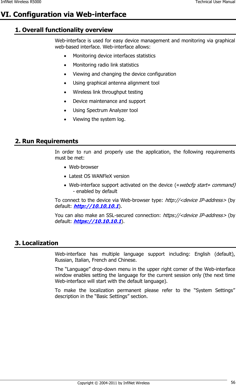 InfiNet Wireless R5000    Technical User Manual   Copyright © 2004-2011 by InfiNet Wireless 56 VI. Configuration via Web-interface 1. Overall functionality overview Web-interface is used for easy device management and monitoring via graphical web-based interface. Web-interface allows:  Monitoring device interfaces statistics  Monitoring radio link statistics  Viewing and changing the device configuration  Using graphical antenna alignment tool  Wireless link throughput testing  Device maintenance and support  Using Spectrum Analyzer tool  Viewing the system log.  2. Run Requirements In  order  to  run  and  properly  use  the  application,  the  following  requirements must be met:  Web-browser  Latest OS WANFleX version  Web-interface support activated on the device («webcfg start» command) - enabled by default To connect to the device via Web-browser type: http://&lt;device IP-address&gt; (by default: http://10.10.10.1). You can also make an SSL-secured connection: https://&lt;device IP-address&gt; (by default: https://10.10.10.1).  3. Localization Web-interface  has  multiple  language  support  including:  English  (default), Russian, Italian, French and Chinese. The ―Language‖ drop-down menu in the upper right corner of the Web-interface window enables setting the language for the current session only (the next time Web-interface will start with the default language). To  make  the  localization  permanent  please  refer  to  the  ―System  Settings‖ description in the ―Basic Settings‖ section. 