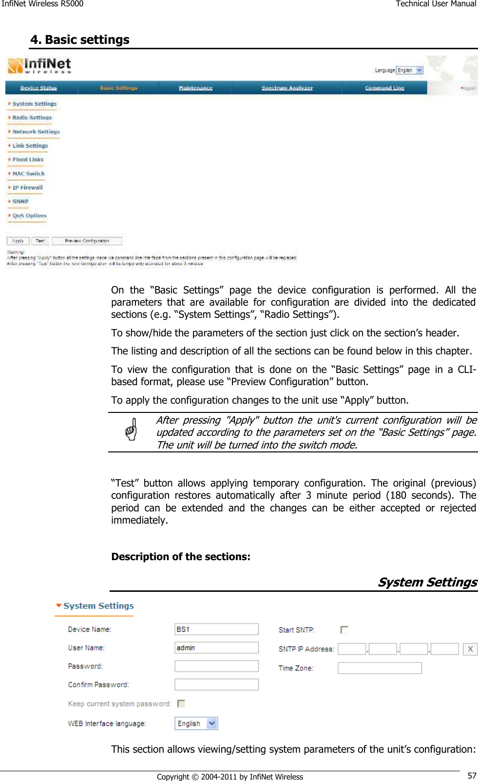 InfiNet Wireless R5000    Technical User Manual   Copyright © 2004-2011 by InfiNet Wireless 57 4. Basic settings  On  the  ―Basic  Settings‖  page  the  device  configuration  is  performed.  All  the parameters  that  are  available  for  configuration  are  divided  into  the  dedicated sections (e.g. ―System Settings‖, ―Radio Settings‖). To show/hide the parameters of the section just click on the section‘s header. The listing and description of all the sections can be found below in this chapter. To  view  the  configuration  that  is  done  on  the  ―Basic  Settings‖  page  in  a  CLI-based format, please use ―Preview Configuration‖ button. To apply the configuration changes to the unit use ―Apply‖ button.   After  pressing  &quot;Apply&quot;  button  the  unit&apos;s  current  configuration  will  be updated according to the parameters set on the ―Basic Settings‖ page. The unit will be turned into the switch mode.  ―Test‖  button  allows  applying  temporary  configuration.  The  original  (previous) configuration  restores  automatically  after  3  minute  period  (180  seconds).  The period  can  be  extended  and  the  changes  can  be  either  accepted  or  rejected immediately.  Description of the sections: System Settings  This section allows viewing/setting system parameters of the unit‘s configuration:  