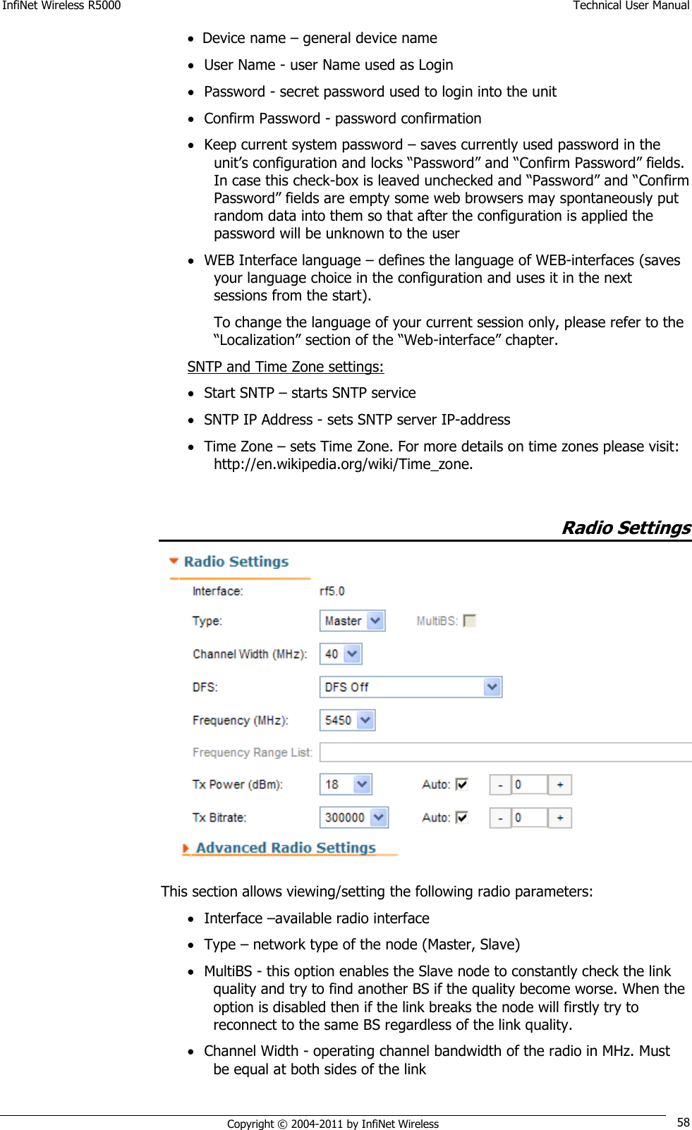 InfiNet Wireless R5000    Technical User Manual   Copyright © 2004-2011 by InfiNet Wireless 58  Device name – general device name  User Name - user Name used as Login  Password - secret password used to login into the unit  Confirm Password - password confirmation  Keep current system password – saves currently used password in the unit‘s configuration and locks ―Password‖ and ―Confirm Password‖ fields. In case this check-box is leaved unchecked and ―Password‖ and ―Confirm Password‖ fields are empty some web browsers may spontaneously put random data into them so that after the configuration is applied the password will be unknown to the user  WEB Interface language – defines the language of WEB-interfaces (saves your language choice in the configuration and uses it in the next sessions from the start). To change the language of your current session only, please refer to the ―Localization‖ section of the ―Web-interface‖ chapter. SNTP and Time Zone settings:  Start SNTP – starts SNTP service  SNTP IP Address - sets SNTP server IP-address  Time Zone – sets Time Zone. For more details on time zones please visit: http://en.wikipedia.org/wiki/Time_zone.            Radio Settings  This section allows viewing/setting the following radio parameters:  Interface –available radio interface  Type – network type of the node (Master, Slave)  MultiBS - this option enables the Slave node to constantly check the link quality and try to find another BS if the quality become worse. When the option is disabled then if the link breaks the node will firstly try to reconnect to the same BS regardless of the link quality.  Channel Width - operating channel bandwidth of the radio in MHz. Must be equal at both sides of the link 