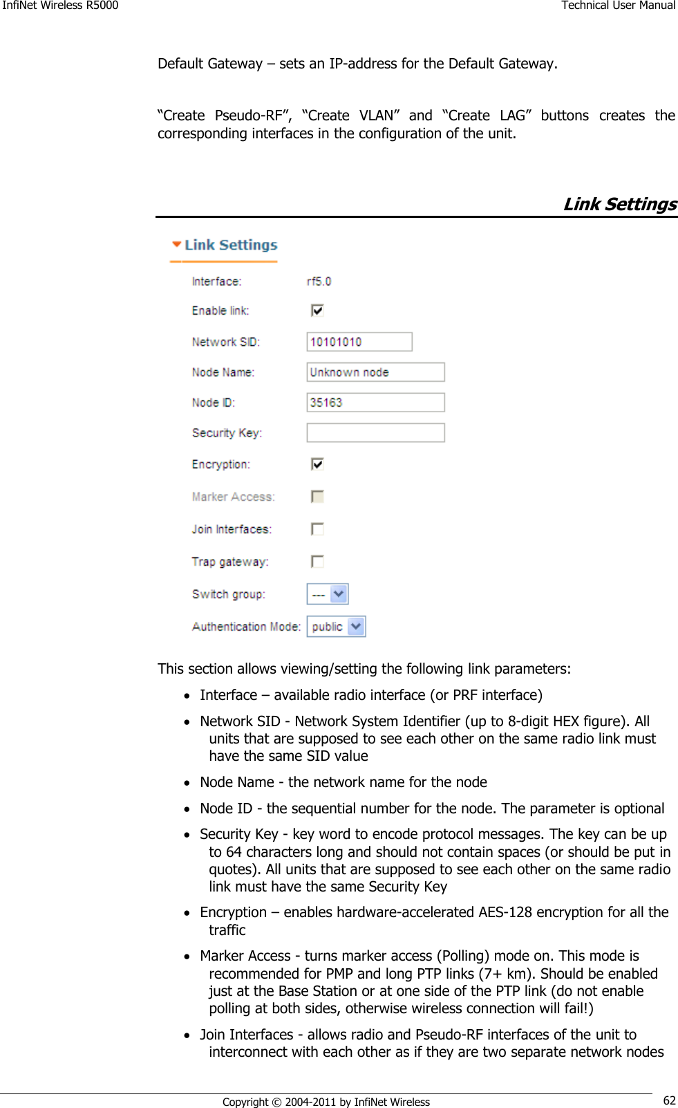 InfiNet Wireless R5000    Technical User Manual   Copyright © 2004-2011 by InfiNet Wireless 62  Default Gateway – sets an IP-address for the Default Gateway.  ―Create  Pseudo-RF‖,  ―Create  VLAN‖  and  ―Create  LAG‖  buttons  creates  the corresponding interfaces in the configuration of the unit.         Link Settings  This section allows viewing/setting the following link parameters:  Interface – available radio interface (or PRF interface)  Network SID - Network System Identifier (up to 8-digit HEX figure). All units that are supposed to see each other on the same radio link must have the same SID value  Node Name - the network name for the node  Node ID - the sequential number for the node. The parameter is optional  Security Key - key word to encode protocol messages. The key can be up to 64 characters long and should not contain spaces (or should be put in quotes). All units that are supposed to see each other on the same radio link must have the same Security Key  Encryption – enables hardware-accelerated AES-128 encryption for all the traffic  Marker Access - turns marker access (Polling) mode on. This mode is recommended for PMP and long PTP links (7+ km). Should be enabled just at the Base Station or at one side of the PTP link (do not enable polling at both sides, otherwise wireless connection will fail!)  Join Interfaces - allows radio and Pseudo-RF interfaces of the unit to interconnect with each other as if they are two separate network nodes 