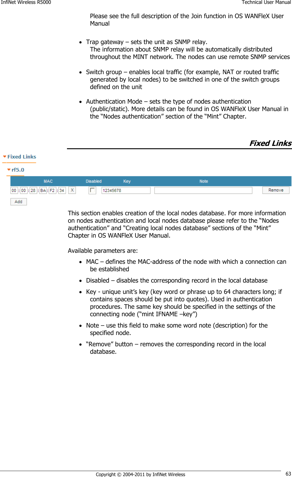 InfiNet Wireless R5000    Technical User Manual   Copyright © 2004-2011 by InfiNet Wireless 63 Please see the full description of the Join function in OS WANFleX User Manual   Trap gateway – sets the unit as SNMP relay.  The information about SNMP relay will be automatically distributed throughout the MINT network. The nodes can use remote SNMP services   Switch group – enables local traffic (for example, NAT or routed traffic generated by local nodes) to be switched in one of the switch groups defined on the unit   Authentication Mode – sets the type of nodes authentication (public/static). More details can be found in OS WANFleX User Manual in the ―Nodes authentication‖ section of the ―Mint‖ Chapter.  Fixed Links  This section enables creation of the local nodes database. For more information on nodes authentication and local nodes database please refer to the ―Nodes authentication‖ and ―Creating local nodes database‖ sections of the ―Mint‖ Chapter in OS WANFleX User Manual.  Available parameters are:  MAC – defines the MAC-address of the node with which a connection can be established  Disabled – disables the corresponding record in the local database  Key - unique unit‘s key (key word or phrase up to 64 characters long; if contains spaces should be put into quotes). Used in authentication procedures. The same key should be specified in the settings of the connecting node (―mint IFNAME –key‖)  Note – use this field to make some word note (description) for the specified node.  ―Remove‖ button – removes the corresponding record in the local database.    