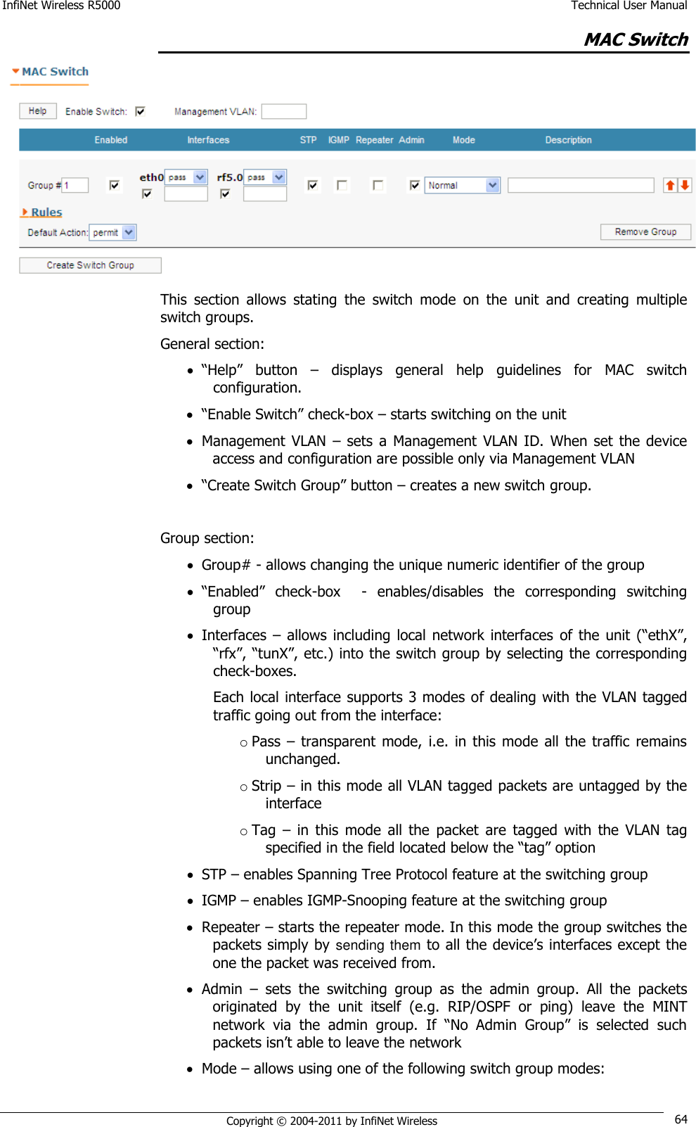 InfiNet Wireless R5000    Technical User Manual   Copyright © 2004-2011 by InfiNet Wireless 64 MAC Switch  This  section  allows  stating  the  switch  mode  on  the  unit  and  creating  multiple switch groups. General section:  ―Help‖  button  –  displays  general  help  guidelines  for  MAC  switch configuration.  ―Enable Switch‖ check-box – starts switching on the unit  Management  VLAN  – sets  a  Management  VLAN ID.  When  set  the device access and configuration are possible only via Management VLAN  ―Create Switch Group‖ button – creates a new switch group.  Group section:  Group# - allows changing the unique numeric identifier of the group  ―Enabled‖  check-box    -  enables/disables  the  corresponding  switching group  Interfaces  –  allows  including  local  network  interfaces  of the  unit  (―ethX‖, ―rfx‖, ―tunX‖, etc.) into the switch group by selecting the corresponding check-boxes. Each local interface supports 3 modes of dealing with the VLAN tagged traffic going out from the interface: o Pass – transparent mode,  i.e.  in  this mode  all  the traffic  remains unchanged. o Strip – in this mode all VLAN tagged packets are untagged by the interface o Tag  –  in  this  mode  all  the  packet  are  tagged  with  the  VLAN  tag specified in the field located below the ―tag‖ option  STP – enables Spanning Tree Protocol feature at the switching group  IGMP – enables IGMP-Snooping feature at the switching group  Repeater – starts the repeater mode. In this mode the group switches the packets simply by sending them to all the device‘s interfaces except the one the packet was received from.  Admin  –  sets  the  switching  group  as  the  admin  group.  All  the  packets originated  by  the  unit  itself  (e.g.  RIP/OSPF  or  ping)  leave  the  MINT network  via  the  admin  group.  If  ―No  Admin  Group‖  is  selected  such packets isn‘t able to leave the network  Mode – allows using one of the following switch group modes: 