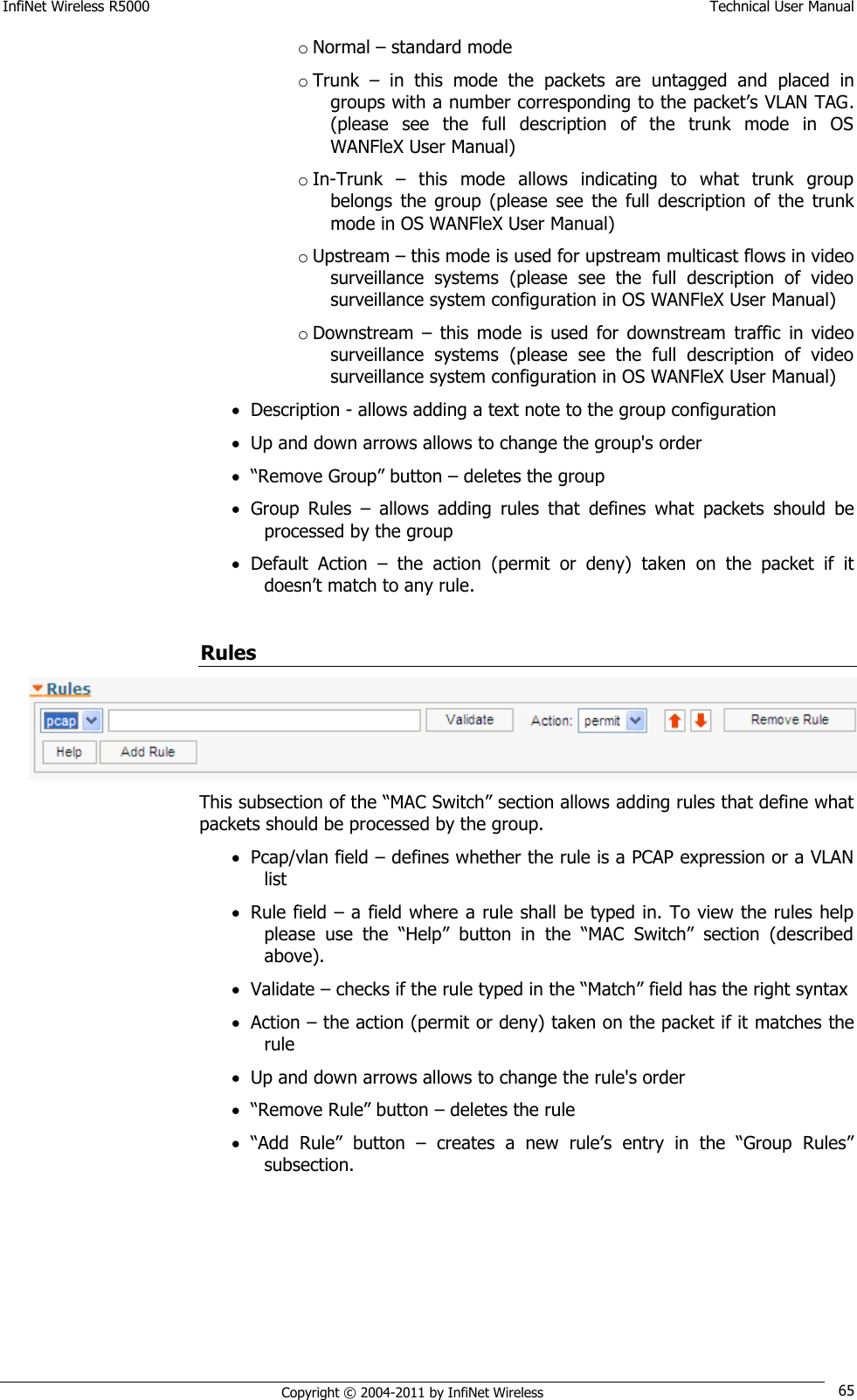 InfiNet Wireless R5000    Technical User Manual   Copyright © 2004-2011 by InfiNet Wireless 65 o Normal – standard mode o Trunk  –  in  this  mode  the  packets  are  untagged  and  placed  in groups with a number corresponding to the packet‘s VLAN TAG. (please  see  the  full  description  of  the  trunk  mode  in  OS WANFleX User Manual) o In-Trunk  –  this  mode  allows  indicating  to  what  trunk  group belongs  the  group  (please  see  the  full  description  of  the  trunk mode in OS WANFleX User Manual) o Upstream – this mode is used for upstream multicast flows in video surveillance  systems  (please  see  the  full  description  of  video surveillance system configuration in OS WANFleX User Manual) o Downstream  –  this  mode  is  used  for  downstream  traffic  in  video surveillance  systems  (please  see  the  full  description  of  video surveillance system configuration in OS WANFleX User Manual)  Description - allows adding a text note to the group configuration  Up and down arrows allows to change the group&apos;s order  ―Remove Group‖ button – deletes the group  Group  Rules  –  allows  adding  rules  that  defines  what  packets  should  be processed by the group  Default  Action  –  the  action  (permit  or  deny)  taken  on  the  packet  if  it doesn‘t match to any rule.  Rules  This subsection of the ―MAC Switch‖ section allows adding rules that define what packets should be processed by the group.  Pcap/vlan field – defines whether the rule is a PCAP expression or a VLAN list  Rule field – a field where a rule shall be typed in. To view the rules help please  use  the  ―Help‖  button  in  the  ―MAC  Switch‖  section  (described above).  Validate – checks if the rule typed in the ―Match‖ field has the right syntax  Action – the action (permit or deny) taken on the packet if it matches the rule  Up and down arrows allows to change the rule&apos;s order  ―Remove Rule‖ button – deletes the rule  ―Add  Rule‖  button – creates  a  new  rule‘s  entry  in  the  ―Group  Rules‖ subsection. 