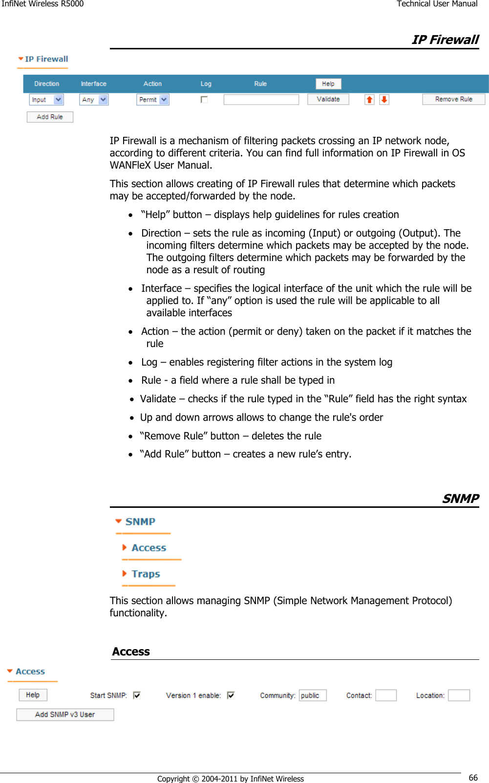 InfiNet Wireless R5000    Technical User Manual   Copyright © 2004-2011 by InfiNet Wireless 66 IP Firewall  IP Firewall is a mechanism of filtering packets crossing an IP network node, according to different criteria. You can find full information on IP Firewall in OS WANFleX User Manual. This section allows creating of IP Firewall rules that determine which packets may be accepted/forwarded by the node.  ―Help‖ button – displays help guidelines for rules creation   Direction – sets the rule as incoming (Input) or outgoing (Output). The incoming filters determine which packets may be accepted by the node. The outgoing filters determine which packets may be forwarded by the node as a result of routing  Interface – specifies the logical interface of the unit which the rule will be applied to. If ―any‖ option is used the rule will be applicable to all available interfaces  Action – the action (permit or deny) taken on the packet if it matches the rule  Log – enables registering filter actions in the system log  Rule - a field where a rule shall be typed in  Validate – checks if the rule typed in the ―Rule‖ field has the right syntax  Up and down arrows allows to change the rule&apos;s order  ―Remove Rule‖ button – deletes the rule  ―Add Rule‖ button – creates a new rule‘s entry.  SNMP  This section allows managing SNMP (Simple Network Management Protocol) functionality.  Access  