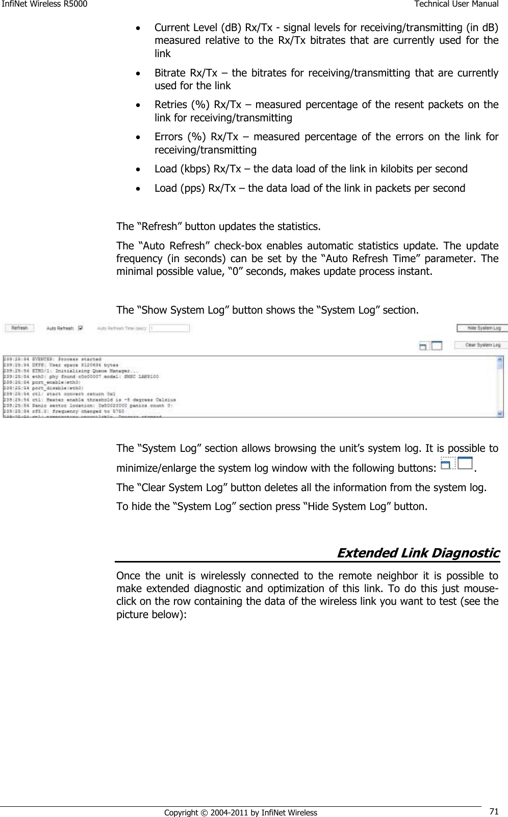 InfiNet Wireless R5000    Technical User Manual   Copyright © 2004-2011 by InfiNet Wireless 71  Current Level (dB) Rx/Tx - signal levels for receiving/transmitting (in dB) measured  relative  to  the  Rx/Tx bitrates  that  are  currently  used  for  the link  Bitrate  Rx/Tx  – the bitrates for receiving/transmitting that are currently used for the link  Retries (%) Rx/Tx – measured percentage of the resent packets on the link for receiving/transmitting   Errors  (%)  Rx/Tx  –  measured  percentage  of  the  errors  on  the  link  for receiving/transmitting  Load (kbps) Rx/Tx – the data load of the link in kilobits per second  Load (pps) Rx/Tx – the data load of the link in packets per second  The ―Refresh‖ button updates the statistics. The  ―Auto  Refresh‖ check-box  enables  automatic  statistics  update.  The  update frequency  (in  seconds)  can  be  set  by the  ―Auto  Refresh  Time‖ parameter.  The minimal possible value, ―0‖ seconds, makes update process instant.  The ―Show System Log‖ button shows the ―System Log‖ section.  The ―System Log‖ section allows browsing the unit‘s system log. It is possible to minimize/enlarge the system log window with the following buttons:  .  The ―Clear System Log‖ button deletes all the information from the system log. To hide the ―System Log‖ section press ―Hide System Log‖ button.  Extended Link Diagnostic Once  the  unit  is  wirelessly  connected  to  the  remote  neighbor  it  is  possible  to make  extended  diagnostic  and  optimization  of  this  link. To do this just  mouse-click on the row containing the data of the wireless link you want to test (see the picture below):  