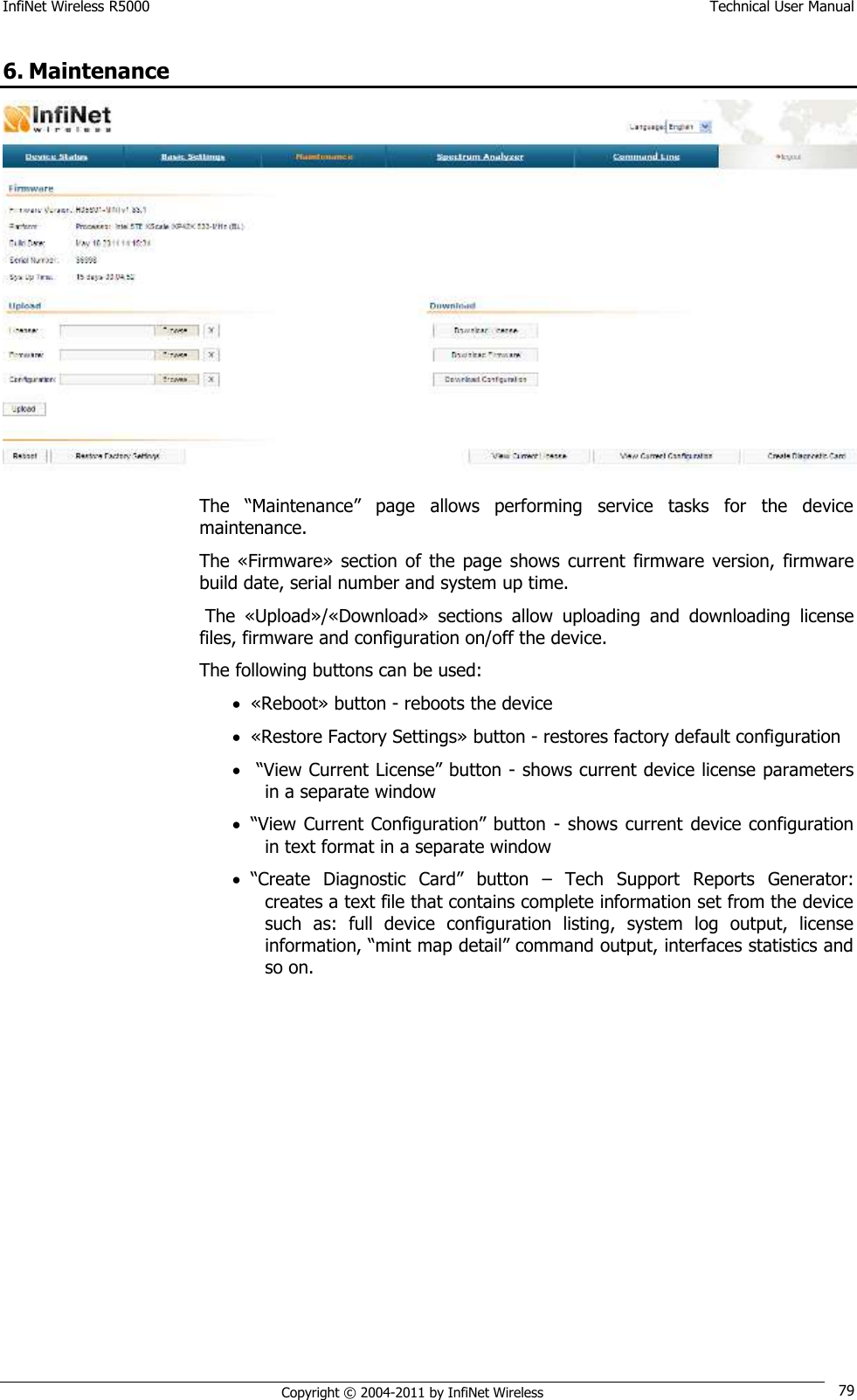 InfiNet Wireless R5000    Technical User Manual   Copyright © 2004-2011 by InfiNet Wireless 79 6. Maintenance  The  ―Maintenance‖  page  allows  performing  service  tasks  for  the  device maintenance. The «Firmware»  section of  the  page  shows  current  firmware  version,  firmware build date, serial number and system up time.  The  «Upload»/«Download»  sections  allow  uploading  and  downloading  license files, firmware and configuration on/off the device. The following buttons can be used:  «Reboot» button - reboots the device  «Restore Factory Settings» button - restores factory default configuration   ―View Current License‖ button - shows current device license parameters in a separate window  ―View Current Configuration‖ button  - shows current  device  configuration in text format in a separate window  ―Create  Diagnostic  Card‖  button  –  Tech  Support  Reports  Generator: creates a text file that contains complete information set from the device such  as:  full  device  configuration  listing,  system  log  output,  license information, ―mint map detail‖ command output, interfaces statistics and so on. 