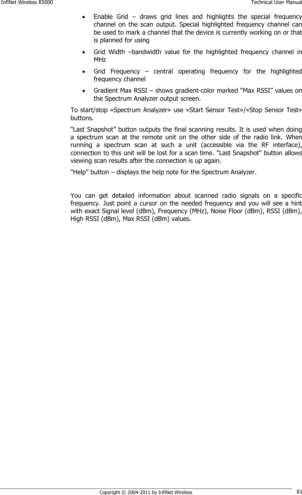 InfiNet Wireless R5000    Technical User Manual   Copyright © 2004-2011 by InfiNet Wireless 81  Enable  Grid  –  draws  grid  lines  and  highlights  the  special  frequency channel  on  the  scan  output.  Special  highlighted  frequency  channel  can be used to mark a channel that the device is currently working on or that is planned for using  Grid  Width  –bandwidth  value  for  the  highlighted  frequency  channel  in MHz  Grid  Frequency  –  central  operating  frequency  for  the  highlighted frequency channel  Gradient Max RSSI – shows gradient-color marked ―Max RSSI‖ values on the Spectrum Analyzer output screen. To start/stop «Spectrum Analyzer» use «Start Sensor Test»/«Stop Sensor Test» buttons. ―Last Snapshot‖ button outputs the final scanning results. It is used when doing a  spectrum  scan  at  the  remote  unit  on  the  other  side  of the  radio  link.  When running  a  spectrum  scan  at  such  a  unit  (accessible  via  the  RF  interface), connection to this unit will be lost for a scan time. &quot;Last Snapshot&quot; button allows viewing scan results after the connection is up again. ―Help‖ button – displays the help note for the Spectrum Analyzer.  You  can  get  detailed  information  about  scanned  radio  signals  on  a  specific frequency. Just point a cursor on the needed frequency and you will see a hint with exact Signal level (dBm), Frequency (MHz), Noise Floor (dBm), RSSI (dBm), High RSSI (dBm), Max RSSI (dBm) values.  