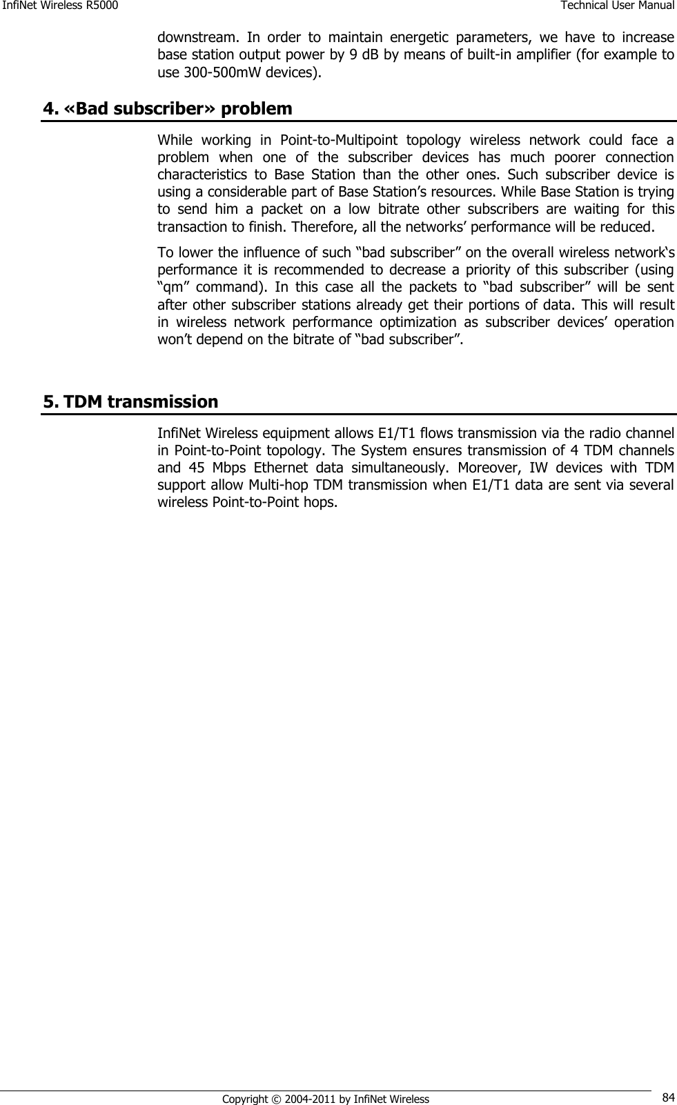 InfiNet Wireless R5000    Technical User Manual   Copyright © 2004-2011 by InfiNet Wireless 84 downstream.  In  order  to  maintain  energetic  parameters,  we  have  to  increase base station output power by 9 dB by means of built-in amplifier (for example to use 300-500mW devices). 4. «Bad subscriber» problem While  working  in  Point-to-Multipoint  topology  wireless  network  could  face  a problem  when  one  of  the  subscriber  devices  has  much  poorer  connection characteristics  to  Base  Station  than  the  other  ones.  Such  subscriber  device  is using a considerable part of Base Station‘s resources. While Base Station is trying to  send  him  a  packet  on  a  low  bitrate  other  subscribers  are  waiting  for  this transaction to finish. Therefore, all the networks‘ performance will be reduced. To lower the influence of such ―bad subscriber‖ on the overall wireless network‗s performance  it  is  recommended to  decrease a  priority of this  subscriber  (using ―qm‖  command).  In  this  case  all  the  packets  to  ―bad  subscriber‖  will  be  sent after other subscriber stations already get their portions of data.  This will result in  wireless  network  performance  optimization  as  subscriber  devices‘  operation won‘t depend on the bitrate of ―bad subscriber‖.  5. TDM transmission InfiNet Wireless equipment allows E1/T1 flows transmission via the radio channel in Point-to-Point topology. The System ensures transmission of 4 TDM channels and  45  Mbps  Ethernet  data  simultaneously.  Moreover,  IW  devices  with  TDM support allow Multi-hop TDM transmission when E1/T1 data are sent via several wireless Point-to-Point hops. 