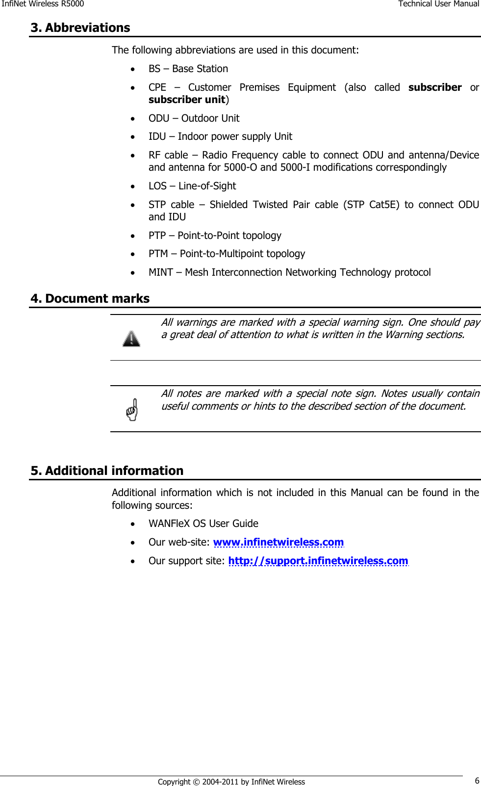 InfiNet Wireless R5000    Technical User Manual   Copyright © 2004-2011 by InfiNet Wireless 6 3. Abbreviations The following abbreviations are used in this document:  BS – Base Station  CPE  –  Customer  Premises  Equipment  (also  called  subscriber or subscriber unit)  ODU – Outdoor Unit  IDU – Indoor power supply Unit   RF cable – Radio Frequency cable to connect ODU and antenna/Device and antenna for 5000-O and 5000-I modifications correspondingly  LOS – Line-of-Sight  STP  cable  –  Shielded  Twisted  Pair  cable  (STP  Cat5E)  to  connect  ODU and IDU  PTP – Point-to-Point topology  PTM – Point-to-Multipoint topology  MINT – Mesh Interconnection Networking Technology protocol 4. Document marks   All warnings are marked with a special warning sign. One should  pay a great deal of attention to what is written in the Warning sections.     All  notes  are  marked  with a  special  note  sign. Notes  usually  contain useful comments or hints to the described section of the document.   5. Additional information Additional information which is not  included  in this  Manual can be found in the following sources:  WANFleX OS User Guide  Our web-site: www.infinetwireless.com  Our support site: http://support.infinetwireless.com    