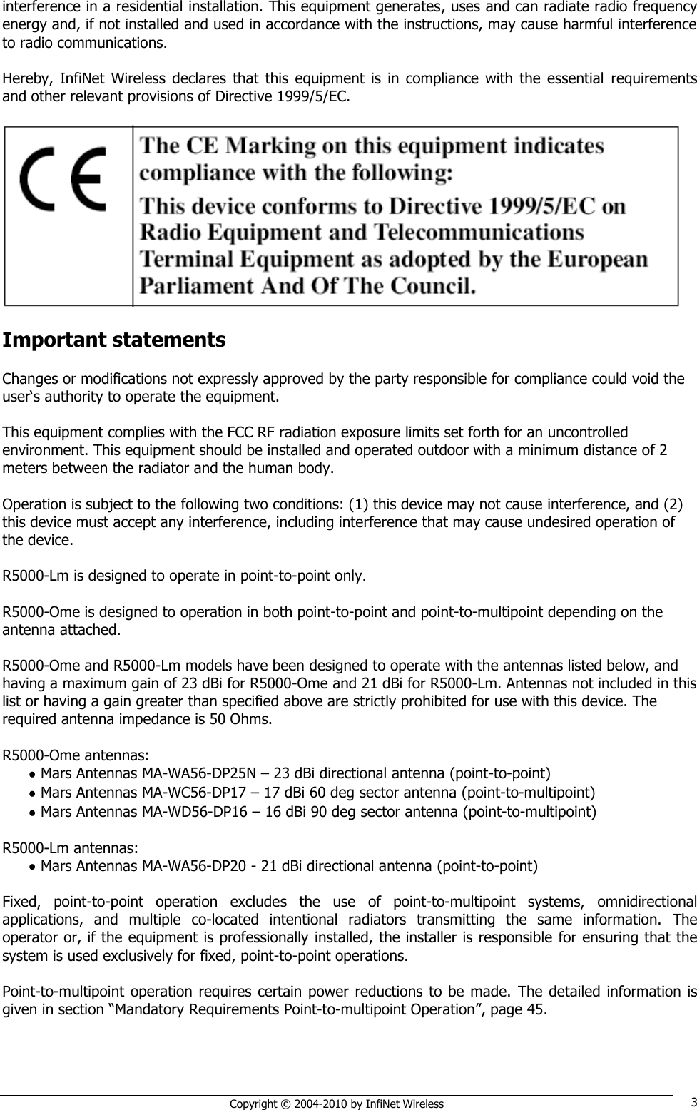   Copyright © 2004-2010 by InfiNet Wireless 3 interference in a residential installation. This equipment generates, uses and can radiate radio frequency energy and, if not installed and used in accordance with the instructions, may cause harmful interference to radio communications.  Hereby,  InfiNet  Wireless  declares  that  this  equipment  is  in  compliance  with  the  essential  requirements and other relevant provisions of Directive 1999/5/EC.    Important statements  Changes or modifications not expressly approved by the party responsible for compliance could void the user‗s authority to operate the equipment.   This equipment complies with the FCC RF radiation exposure limits set forth for an uncontrolled environment. This equipment should be installed and operated outdoor with a minimum distance of 2 meters between the radiator and the human body.   Operation is subject to the following two conditions: (1) this device may not cause interference, and (2) this device must accept any interference, including interference that may cause undesired operation of the device.   R5000-Lm is designed to operate in point-to-point only.  R5000-Ome is designed to operation in both point-to-point and point-to-multipoint depending on the antenna attached.  R5000-Ome and R5000-Lm models have been designed to operate with the antennas listed below, and having a maximum gain of 23 dBi for R5000-Ome and 21 dBi for R5000-Lm. Antennas not included in this list or having a gain greater than specified above are strictly prohibited for use with this device. The required antenna impedance is 50 Ohms.   R5000-Ome antennas:    Mars Antennas MA-WA56-DP25N – 23 dBi directional antenna (point-to-point)   Mars Antennas MA-WC56-DP17 – 17 dBi 60 deg sector antenna (point-to-multipoint)   Mars Antennas MA-WD56-DP16 – 16 dBi 90 deg sector antenna (point-to-multipoint)  R5000-Lm antennas:    Mars Antennas MA-WA56-DP20 - 21 dBi directional antenna (point-to-point)  Fixed,  point-to-point  operation  excludes  the  use  of  point-to-multipoint  systems,  omnidirectional applications,  and  multiple  co-located  intentional  radiators  transmitting  the  same  information.  The operator or, if the equipment is professionally installed, the installer is responsible for ensuring that the system is used exclusively for fixed, point-to-point operations.  Point-to-multipoint  operation requires certain power reductions to be made.  The detailed  information is given in section ―Mandatory Requirements Point-to-multipoint Operation‖, page 45.  