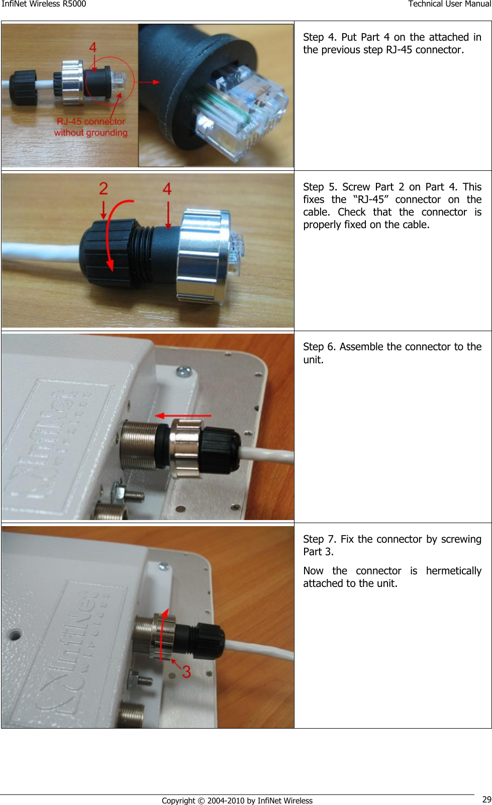 InfiNet Wireless R5000    Technical User Manual   Copyright © 2004-2010 by InfiNet Wireless 29  Step 4. Put  Part 4  on  the  attached  in the previous step RJ-45 connector.  Step  5.  Screw  Part  2  on  Part  4.  This fixes  the  ―RJ-45‖  connector  on  the cable.  Check  that  the  connector  is properly fixed on the cable.  Step 6. Assemble the connector to the unit.   Step 7. Fix the connector by screwing Part 3. Now  the  connector  is  hermetically attached to the unit.  