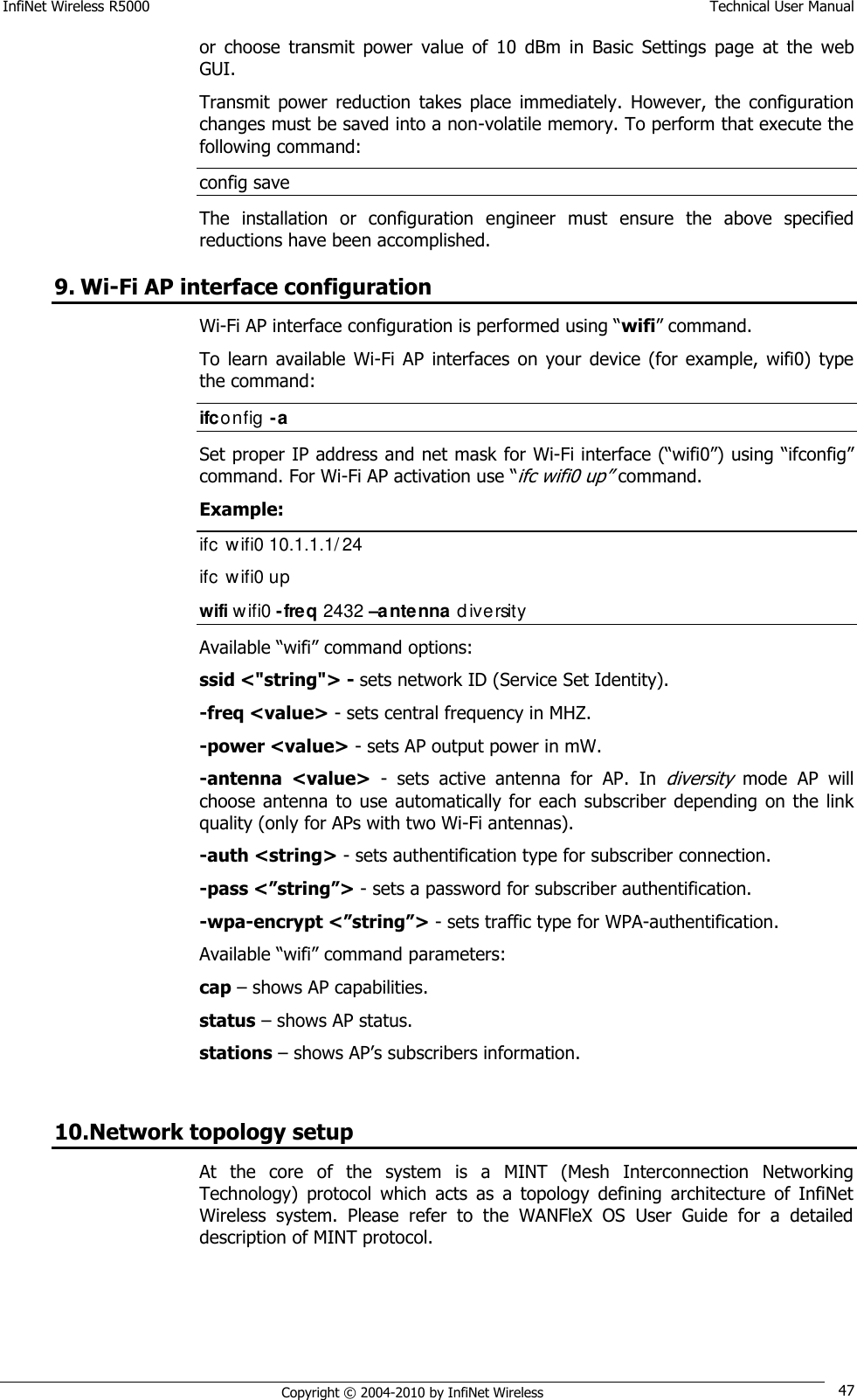 InfiNet Wireless R5000    Technical User Manual   Copyright © 2004-2010 by InfiNet Wireless 47 or  choose  transmit  power  value  of  10  dBm  in  Basic  Settings  page  at  the  web GUI. Transmit  power  reduction  takes  place  immediately.  However,  the  configuration changes must be saved into a non-volatile memory. To perform that execute the following command: config save The  installation  or  configuration  engineer  must  ensure  the  above  specified reductions have been accomplished. 9. Wi-Fi AP interface configuration Wi-Fi AP interface configuration is performed using ―wifi‖ command. To  learn  available  Wi-Fi  AP  interfaces  on  your  device  (for  example,  wifi0)  type the command:  ifconfig -a Set proper IP address and net mask for Wi-Fi interface (―wifi0‖) using ―ifconfig‖ command. For Wi-Fi AP activation use ―ifc wifi0 up‖ command. Example: ifc  wifi0 10.1.1.1/24 ifc  wifi0 up wifi wifi0 -freq 2432 –antenna diversity  Available ―wifi‖ command options: ssid &lt;&quot;string&quot;&gt; - sets network ID (Service Set Identity). -freq &lt;value&gt; - sets central frequency in MHZ. -power &lt;value&gt; - sets AP output power in mW. -antenna  &lt;value&gt;  -  sets  active  antenna  for  AP.  In diversity mode  AP  will choose antenna  to use automatically for each  subscriber depending on the link quality (only for APs with two Wi-Fi antennas). -auth &lt;string&gt; - sets authentification type for subscriber connection. -pass &lt;”string”&gt; - sets a password for subscriber authentification. -wpa-encrypt &lt;”string”&gt; - sets traffic type for WPA-authentification. Available ―wifi‖ command parameters: cap – shows AP capabilities. status – shows AP status. stations – shows AP‘s subscribers information.  10.Network topology setup At  the  core  of  the  system  is  a  MINT  (Mesh  Interconnection  Networking Technology)  protocol  which  acts  as  a  topology  defining  architecture  of  InfiNet Wireless  system.  Please  refer  to  the  WANFleX  OS  User  Guide  for  a  detailed description of MINT protocol. 