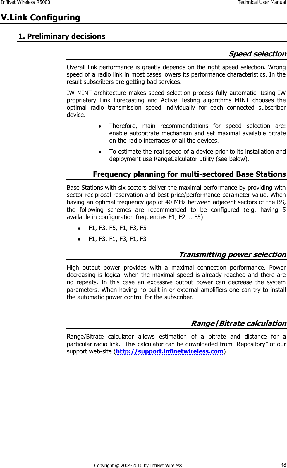 InfiNet Wireless R5000    Technical User Manual   Copyright © 2004-2010 by InfiNet Wireless 48 V. Link Configuring 1. Preliminary decisions Speed selection Overall link performance is greatly depends on the right speed selection. Wrong speed of a radio link in most cases lowers its performance characteristics. In the result subscribers are getting bad services.    IW MINT  architecture  makes speed selection process  fully  automatic. Using IW proprietary  Link  Forecasting  and  Active  Testing  algorithms  MINT  chooses  the optimal  radio  transmission  speed  individually  for  each  connected  subscriber device.   Therefore,  main  recommendations  for  speed  selection  are: enable autobitrate  mechanism  and set maximal available  bitrate on the radio interfaces of all the devices.   To estimate the real speed of a device prior to its installation and deployment use RangeCalculator utility (see below). Frequency planning for multi-sectored Base Stations Base Stations with six sectors deliver the maximal performance by providing with sector reciprocal reservation and best price/performance parameter value. When having an optimal frequency gap of 40 MHz between adjacent sectors of the BS, the  following  schemes  are  recommended  to  be  configured  (e.g.  having  5 available in configuration frequencies F1, F2 … F5):  F1, F3, F5, F1, F3, F5  F1, F3, F1, F3, F1, F3 Transmitting power selection High  output  power  provides  with  a  maximal  connection  performance.  Power decreasing is logical when  the maximal speed is already reached and there are no  repeats.  In  this  case  an  excessive  output  power  can  decrease  the  system parameters. When having no built-in or external amplifiers one can try to install the automatic power control for the subscriber.  Range|Bitrate calculation Range/Bitrate  calculator  allows  estimation  of  a  bitrate  and  distance  for  a particular radio link.  This calculator can be downloaded from ―Repository‖ of our support web-site (http://support.infinetwireless.com). 