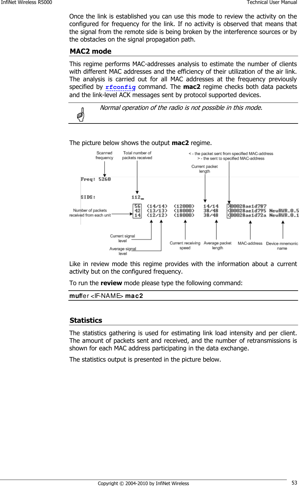 InfiNet Wireless R5000    Technical User Manual   Copyright © 2004-2010 by InfiNet Wireless 53 Once the link is established you can use this mode to review the activity on the configured for  frequency for the link. If no activity is observed that  means that the signal from the remote side is being broken by the interference sources or by the obstacles on the signal propagation path. MAC2 mode This regime performs MAC-addresses analysis to estimate the number of clients with different MAC addresses and the efficiency of their utilization of the air link. The  analysis  is  carried  out  for  all  MAC  addresses  at  the  frequency  previously specified by rfconfig command. The mac2 regime checks both data packets and the link-level ACK messages sent by protocol supported devices.    Normal operation of the radio is not possible in this mode.   The picture below shows the output mac2 regime.  Like  in  review  mode  this  regime  provides  with  the information  about  a  current activity but on the configured frequency. To run the review mode please type the following command: muffer &lt;IF-NAME&gt; mac2  Statistics The statistics  gathering  is  used for  estimating  link load  intensity  and per client. The amount of packets sent and received, and the number of retransmissions is shown for each MAC address participating in the data exchange. The statistics output is presented in the picture below.  