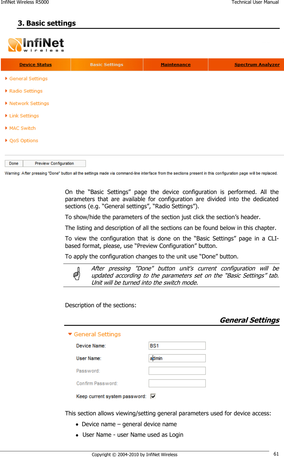 InfiNet Wireless R5000    Technical User Manual   Copyright © 2004-2010 by InfiNet Wireless 61 3. Basic settings  On  the  ―Basic  Settings‖  page  the  device  configuration  is  performed.  All  the parameters  that  are  available  for  configuration  are  divided  into  the  dedicated sections (e.g. ―General settings‖, ―Radio Settings‖).  To show/hide the parameters of the section just click the section‘s header. The listing and description of all the sections can be found below in this chapter. To  view  the  configuration  that  is  done  on  the  ―Basic Settings‖  page  in  a  CLI-based format, please, use ―Preview Configuration‖ button. To apply the configuration changes to the unit use ―Done‖ button.   After  pressing  &quot;Done&quot;  button  unit&apos;s  current  configuration  will  be updated  according to  the  parameters  set on  the  ―Basic Settings‖  tab. Unit will be turned into the switch mode.    Description of the sections: General Settings  This section allows viewing/setting general parameters used for device access:  Device name – general device name  User Name - user Name used as Login  