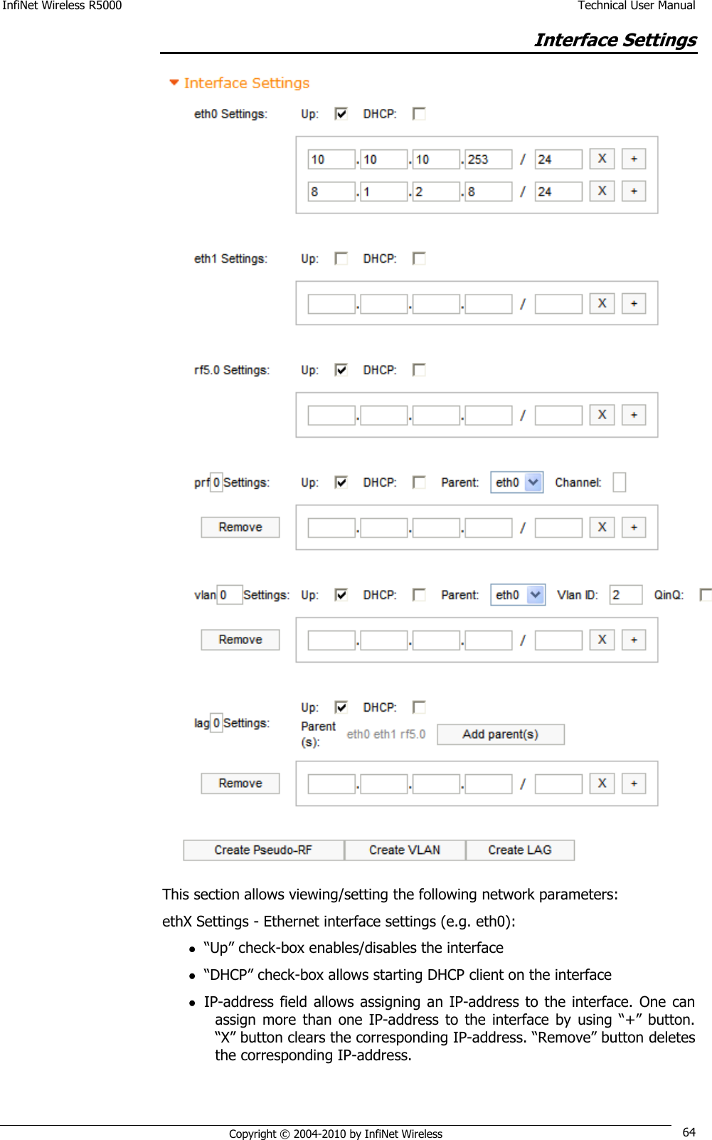 InfiNet Wireless R5000    Technical User Manual   Copyright © 2004-2010 by InfiNet Wireless 64 Interface Settings  This section allows viewing/setting the following network parameters: ethX Settings - Ethernet interface settings (e.g. eth0):  ―Up‖ check-box enables/disables the interface  ―DHCP‖ check-box allows starting DHCP client on the interface  IP-address  field  allows  assigning  an IP-address  to the interface. One can assign  more  than  one  IP-address  to the  interface  by  using  ―+‖  button. ―X‖ button clears the corresponding IP-address. ―Remove‖ button deletes the corresponding IP-address.  