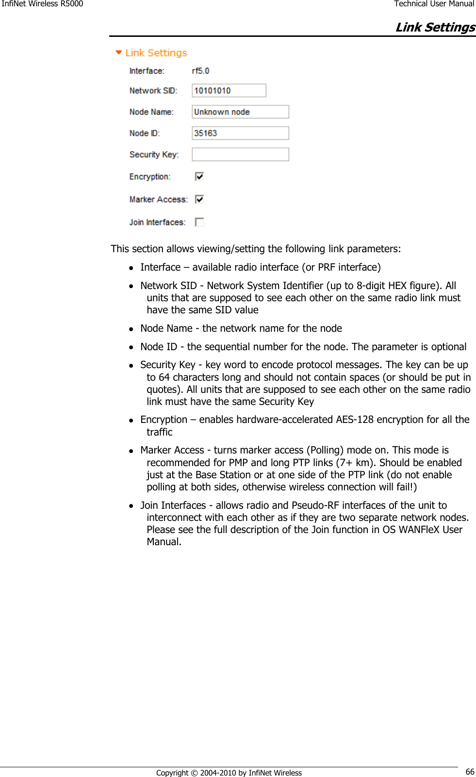 InfiNet Wireless R5000    Technical User Manual   Copyright © 2004-2010 by InfiNet Wireless 66 Link Settings  This section allows viewing/setting the following link parameters:  Interface – available radio interface (or PRF interface)  Network SID - Network System Identifier (up to 8-digit HEX figure). All units that are supposed to see each other on the same radio link must have the same SID value  Node Name - the network name for the node  Node ID - the sequential number for the node. The parameter is optional  Security Key - key word to encode protocol messages. The key can be up to 64 characters long and should not contain spaces (or should be put in quotes). All units that are supposed to see each other on the same radio link must have the same Security Key  Encryption – enables hardware-accelerated AES-128 encryption for all the traffic  Marker Access - turns marker access (Polling) mode on. This mode is recommended for PMP and long PTP links (7+ km). Should be enabled just at the Base Station or at one side of the PTP link (do not enable polling at both sides, otherwise wireless connection will fail!)  Join Interfaces - allows radio and Pseudo-RF interfaces of the unit to interconnect with each other as if they are two separate network nodes.  Please see the full description of the Join function in OS WANFleX User Manual.         