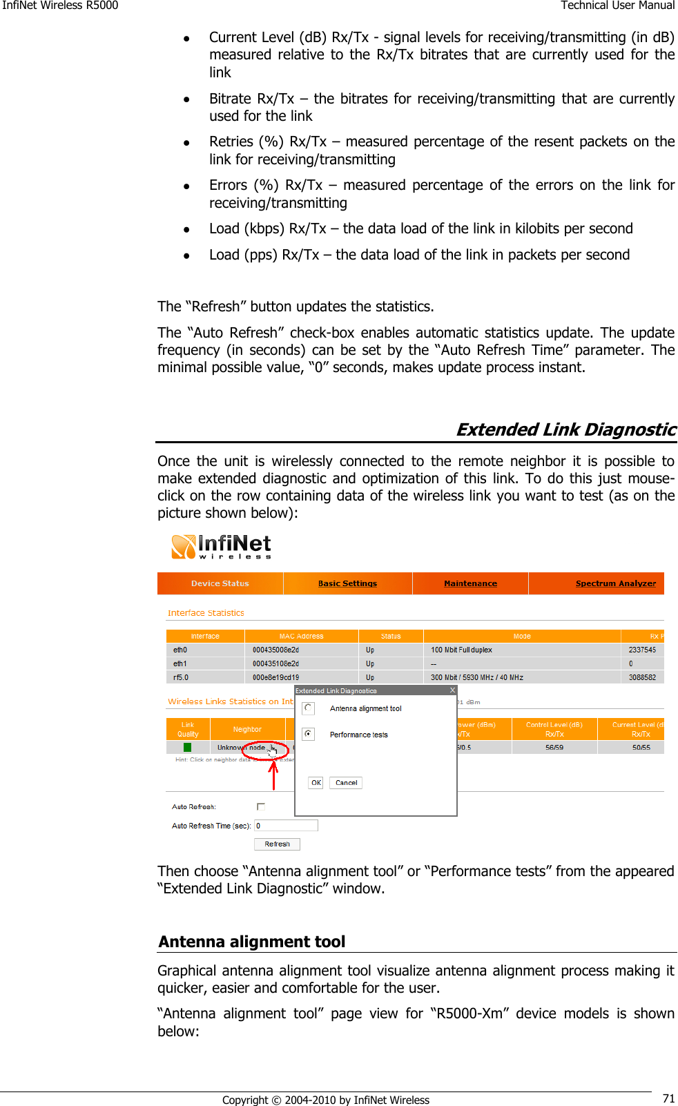 InfiNet Wireless R5000    Technical User Manual   Copyright © 2004-2010 by InfiNet Wireless 71  Current Level (dB) Rx/Tx - signal levels for receiving/transmitting (in dB) measured  relative  to  the  Rx/Tx  bitrates  that  are  currently  used  for  the link  Bitrate  Rx/Tx  – the bitrates for  receiving/transmitting that are  currently used for the link  Retries (%) Rx/Tx – measured percentage of the resent packets on the link for receiving/transmitting   Errors  (%)  Rx/Tx  –  measured  percentage  of  the  errors  on  the  link  for receiving/transmitting  Load (kbps) Rx/Tx – the data load of the link in kilobits per second  Load (pps) Rx/Tx – the data load of the link in packets per second  The ―Refresh‖ button updates the statistics. The  ―Auto  Refresh‖ check-box  enables  automatic  statistics  update.  The  update frequency  (in  seconds)  can  be  set  by the  ―Auto  Refresh  Time‖ parameter.  The minimal possible value, ―0‖ seconds, makes update process instant.  Extended Link Diagnostic Once  the  unit  is  wirelessly  connected  to  the  remote  neighbor  it  is  possible  to make  extended  diagnostic  and  optimization of this  link. To do  this  just mouse-click on the row containing data of the wireless link you want to test (as on the picture shown below):   Then choose ―Antenna alignment tool‖ or ―Performance tests‖ from the appeared ―Extended Link Diagnostic‖ window.  Antenna alignment tool Graphical antenna alignment tool visualize antenna alignment process making it quicker, easier and comfortable for the user. ―Antenna  alignment tool‖  page  view  for  ―R5000-Xm‖  device  models  is  shown below: 