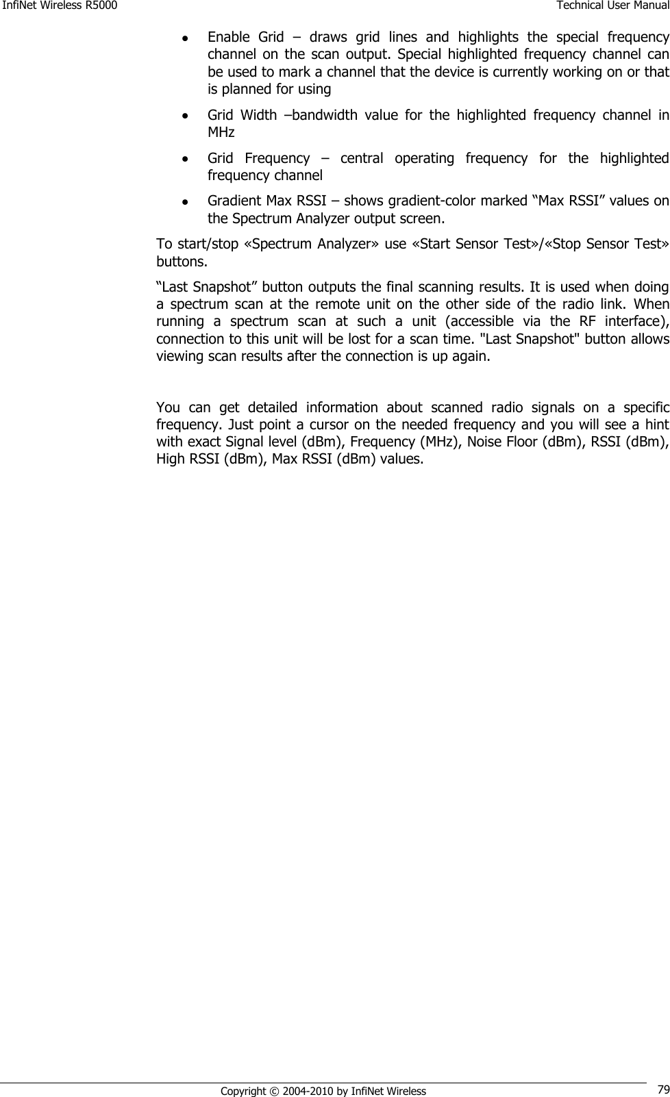 InfiNet Wireless R5000    Technical User Manual   Copyright © 2004-2010 by InfiNet Wireless 79  Enable  Grid  –  draws  grid  lines  and  highlights  the  special  frequency channel  on  the  scan  output.  Special  highlighted  frequency  channel  can be used to mark a channel that the device is currently working on or that is planned for using  Grid  Width  –bandwidth  value  for  the  highlighted  frequency  channel  in MHz  Grid  Frequency  –  central  operating  frequency  for  the  highlighted frequency channel  Gradient Max RSSI – shows gradient-color marked ―Max RSSI‖ values on the Spectrum Analyzer output screen. To start/stop «Spectrum Analyzer» use «Start Sensor Test»/«Stop Sensor Test» buttons. ―Last Snapshot‖ button outputs the final scanning results. It is used when doing a  spectrum  scan  at  the  remote  unit  on  the  other  side  of  the  radio  link.  When running  a  spectrum  scan  at  such  a  unit  (accessible  via  the  RF  interface), connection to this unit will be lost for a scan time. &quot;Last Snapshot&quot; button allows viewing scan results after the connection is up again.  You  can  get  detailed  information  about  scanned  radio  signals  on  a  specific frequency. Just point a cursor on the needed frequency and you will see a hint with exact Signal level (dBm), Frequency (MHz), Noise Floor (dBm), RSSI (dBm), High RSSI (dBm), Max RSSI (dBm) values.  