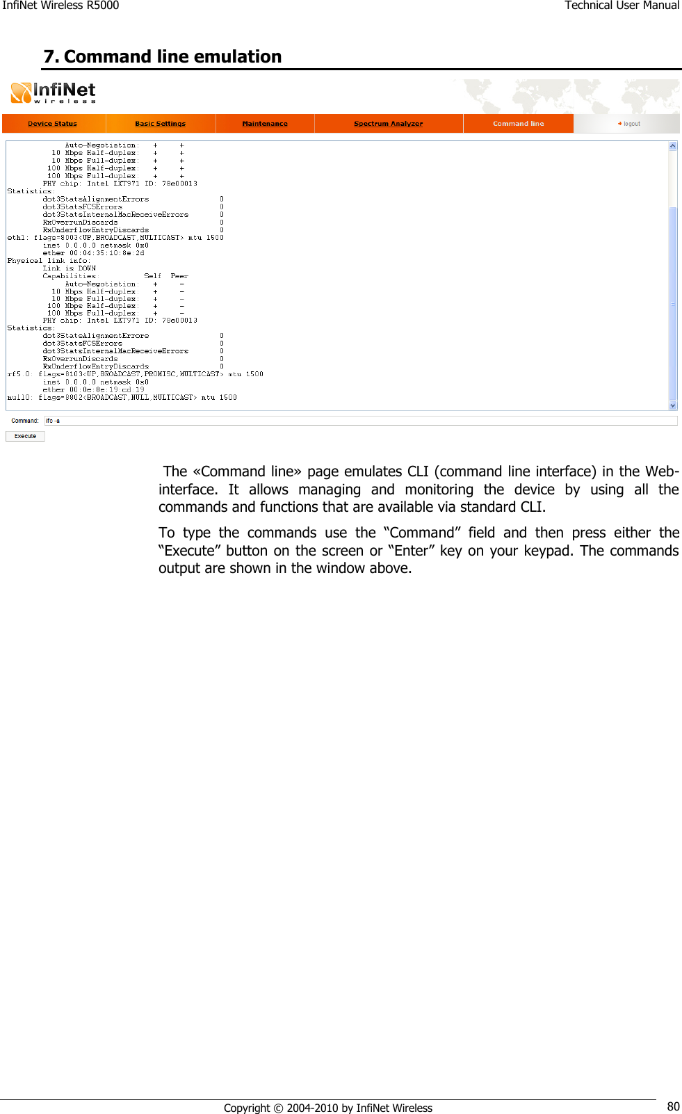 InfiNet Wireless R5000    Technical User Manual   Copyright © 2004-2010 by InfiNet Wireless 80 7. Command line emulation   The «Command line» page emulates CLI (command line interface) in the Web-interface.  It  allows  managing  and  monitoring  the  device  by  using  all  the commands and functions that are available via standard CLI. To  type  the  commands  use  the  ―Command‖  field  and  then  press  either  the ―Execute‖ button on the screen or ―Enter‖ key on your keypad. The commands output are shown in the window above. 