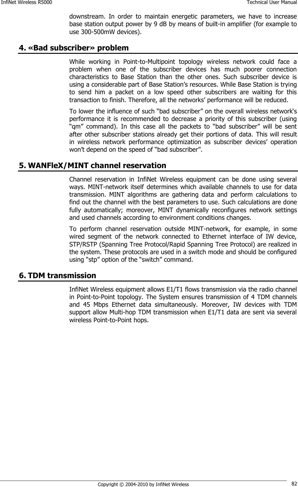 InfiNet Wireless R5000    Technical User Manual   Copyright © 2004-2010 by InfiNet Wireless 82 downstream.  In  order  to  maintain  energetic  parameters,  we  have  to  increase base station output power by 9 dB by means of built-in amplifier (for example to use 300-500mW devices). 4. «Bad subscriber» problem While  working  in  Point-to-Multipoint  topology  wireless  network  could  face  a problem  when  one  of  the  subscriber  devices  has  much  poorer  connection characteristics  to  Base  Station  than  the  other  ones.  Such  subscriber  device  is using a considerable part of Base Station‘s resources. While Base Station is trying to  send  him  a  packet  on  a  low  speed  other  subscribers  are  waiting  for  this transaction to finish. Therefore, all the networks‘ performance will be reduced. To lower the influence of such ―bad subscriber‖ on the overall wireless network‗s performance  it  is recommended  to decrease  a priority  of this  subscriber  (using ―qm‖  command).  In  this  case  all  the  packets  to  ―bad  subscriber‖  will  be  sent after other subscriber stations already get their portions of data.  This will result in  wireless  network  performance  optimization  as  subscriber  devices‘  operation won‘t depend on the speed of ―bad subscriber‖. 5. WANFleX/MINT channel reservation Channel  reservation  in  InfiNet  Wireless  equipment  can  be  done  using  several ways.  MINT-network  itself  determines  which  available  channels  to  use  for  data transmission.  MINT  algorithms  are  gathering  data  and  perform  calculations  to find out the channel with the best parameters to use. Such calculations are done fully  automatically;  moreover,  MINT  dynamically  reconfigures  network  settings and used channels according to environment conditions changes. To  perform  channel  reservation  outside  MINT-network,  for  example,  in  some wired  segment  of  the  network  connected  to  Ethernet  interface  of  IW  device, STP/RSTP (Spanning Tree Protocol/Rapid Spanning Tree Protocol) are realized in the system. These protocols are used in a switch mode and should be configured using ―stp‖ option of the ―switch‖ command. 6. TDM transmission InfiNet Wireless equipment allows E1/T1 flows transmission via the radio channel in Point-to-Point topology. The System ensures transmission of 4 TDM channels and  45  Mbps  Ethernet  data  simultaneously.  Moreover,  IW  devices  with  TDM support allow Multi-hop TDM transmission when E1/T1 data are sent via several wireless Point-to-Point hops. 